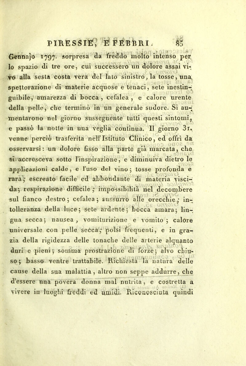 Gennajo ^797- sorpresa da freddo molto intenso per, lo spazio di tre ore, cui succe'ssero un dolore assai vi« vo alla sesta costa vera del lato sinistro, la tosse, una. spettorazione di materie acquose e tenaci, sete ìnestinr^ guibile, amarezza di bocca , cefalea , e calore urente della pelle, che terminò in un generale sudore. Si au-* mentarono nel giorno susseguente tutti questi sintomi5 e passò la notte in una veglia continua. 11 giorno 3i., venne perciò trasferita nell’Istituto Clinico, ed offri da osservarsi: un dolore fisso alla parte già marcata, che si accresceva sotto l’inspirazione, e diminuiva dietro le applicazioni calde , e l’uso del vino j tosse profonda e rara,' escreato facile ed abbondante di materia visci- da; respirazione difficile impossibilità del decombere sul fianco destro ; cefalea ; sussurro alle orecchie ,* in- tolleranza della luce; sete ardente; bocca amara; lin- gua secca; nausea, vomiturizione e vomito; calore universale con pelle secca,- polsi frequenti, e in gra- zia della rigidezza delle tonache delle arterie alquanto duri e pieni; somma prostrazione di forze; alvo chiu- so ; basso ventre trattabile. Richiesta la natura' delle cause della sua malattia, altro non seppe addurre, che d’essere una povera donna mal nutrita, e costretta a vivere in luoghi freddi ed umidi. Pùconosciuta quindi