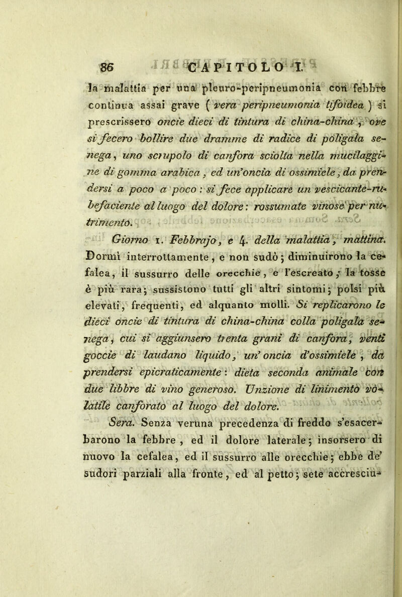 la malattìa per una? pleoro^perìpneumonia cori fèbbre continua assai grave {vera peripneumonia tifoidea') si prescrissero onde died di tintura di china-china % ore d fecero bollire due dramme di radice di politala se- nega^ uno scìupolo di carfora sciolta nella mucilaggi- ne di gomma arabica, ed un’oncia di ossimiele,da pfen- dersi a poco a'poco : si fece applicare un vesdcante^ru* hfadente al luogo del dolore: rossumate vinose per nu* r> f trimentó, uc o Giorno i. Febbrajo, e 4« della 'malattia, rnattina. Dormì iiiterrottamente, e non sudò ; diminuirono la ce* falea, il sussurro delle orecchie, e l’escreàtola toSàe è più rara; sussistono tutti gli altri sintomi ; polsi più elevatf, frequenti, ed alquanto molli. Si replicarono le 'dièci Onde di tintura di china-china colla poligaia se^ nega^ cui si aggiunsero trenta grani di carfora, venti goccìe^ di^ laudano liquido,' un’ oncia d’ossimiele , da prendersi epicraticamènte : dieta seconda animale 'còtt due libbre di vino generoso. Unzione di linimento vó< Idtile carforato al luogo del dolore. * * Sera. Senza veruna precedenza di freddo s’esacer-* barono la febbre, ed il dolore laterale; insorsero di nuovo la cefalea, ed il sussurro alle orecchie; ebbe de’ Sudori parziali alla fronte, ed al petto ; sete accresciu-»
