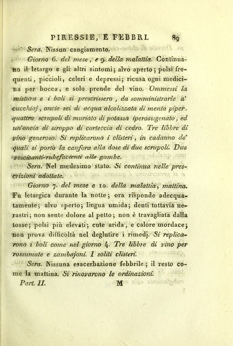 ' ' Sera, Nissun cangiamento,' Giorno 6. del mese, e 9. della malattia. Continua» no il'letargo e gli altri sintomi; alvo aperto ; polsi fre- quenti, piccioli^ celeri e depressi; ricusa ogni medici- na per bocca, e solo prende del vino. Ommessi la mistura e ì boli si prescrissero , da somministrarle a' cucchiaj, onde sei di acqua alcolizmta di menta piper. quattro scrupoli di muriato di potassa ip eros si penato ^ ed un’oncia di siroppo di corteccia di cedro. Tre libbre di vino generoso. Si replicarono i clisteri in cadauno de’ quali si portò la caivfbra alla dose di due scrupoli. Due vescicanti-ruhefadenti alle gambe. Sera. Nel medesimo stato. Si continua nelle pres-, crizioni adottate. Giorno 7. del mese e io. della malattìa.^ mattina. Fu letargica durante la notte ; ora risponde adecqua- tamente; alvo aperto; lingua umida; denti tuttavia ne- rastri; non sente dolore al petto; non è travagliata dalla tosse; polsi più elevati; cute arida, e calore mordace; non prova difficoltà nel deglutire i rimedj. Si replica-^ rono ì boli come nel giorno 4* Tre libbre di vino per rossumate e zambajoni. 1 soliti clisteri. Sera. Nissuna esacerbazione febbrile ; il resto co- me la mattina. Si rinovarono le ordinazioni. Part. IL M ^