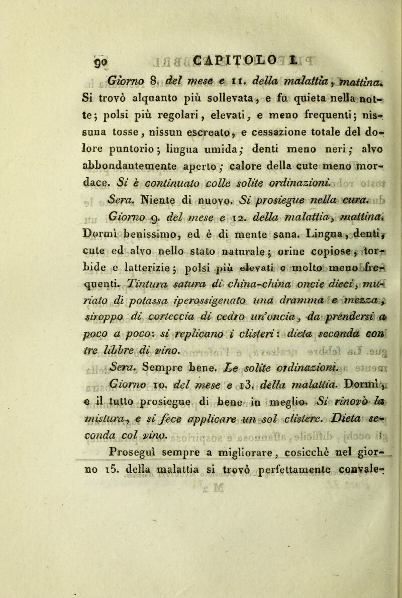 i.ea CAPITOLO L <T Giorno 8. del mese e ii. della malattia ^ mattina^ Sì trovò alquanto più. sollevata, e fu quieta nella not- te; polsi più regolari, elevati, e meno frequenti; nis-, suna tosse, nissun escreato, e cessazione totale del do- lore puntorio; lingua umida; denti meno neri; alvo abbondantemente aperto; calore della cute meno mor- dace. Sì è continuato colle solite ordinazioni. >-‘-t Sera. Niente di nuovo^ Si prosiegue nella cura, h Giorno 9. del mese e 12. della malattia^ mattina^ Dormì benissimo, ed è di mente sana. Lingua, denti»' cute ed alvo nello stato naturale; orine copiosej^itorf? bidè e latterizie ; polsi più elevati e molto meno fre« quenti. Tintura satura di china-china onde dieci> mu-^ riato di potassa iperossigenato una dramma ^e mezza 1 stroppo di corteccia di cedro un^oncia ^ da prendersi a poco a poco’, si replicano ì cUsteH'. dieia seconda con tre libbre di dno. <:-.J eug | Sera. Sempre bene. Te solite ordinazioniiv ■ - io.m Giorno IO, del mese e della malaUia. Dormi j,; e il tutto prosiegue di bene in f meglio. Si rinovo Im > mistura^ e si fece applicare un col clistere. Dieta se>^ vonda col vino. tj fi £ ■ I Prosegui sempre a migliorare, cosicché nel gior- ^ no i5, della malattia si trovò perfettamente coavale-