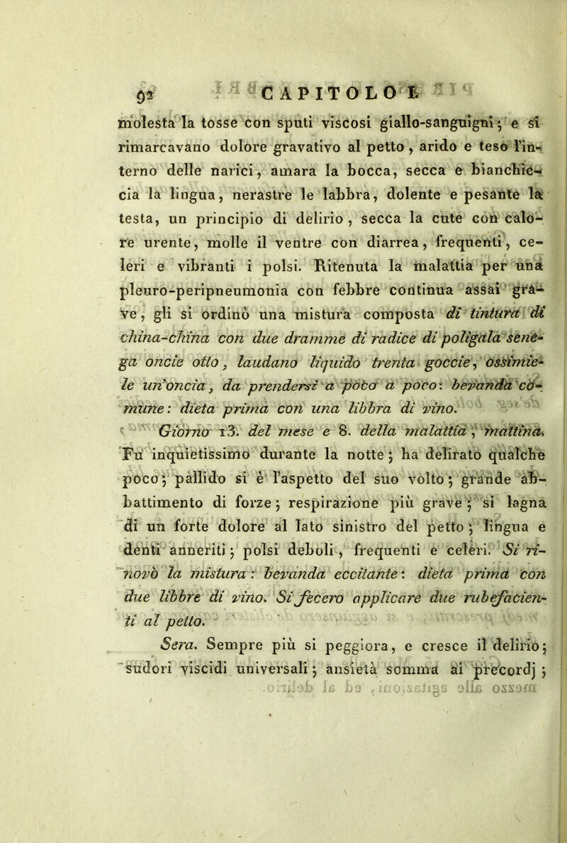 niolesta la tosse con sputi viscosi giallo-sanguignie Si rimarcavano dolore gravativo al petto , arido e teso rin*ii terno delle narici>oamara la bocca, secca e biancHicw eia la lingua, nerastre le labbra, dolente e pesante là testa, un principio di delirio , secca la cute con calò re urente, molle il ventre con diarrea, frequenti, ce- f Ieri e vibranti i polsi. Ritenuta la malattia' per uhat pleuro-peripneumonia con febbre continua assai grà- ve, gli si ordinò una mistura composta dì tinturaiM china-china con due dramme di radice di poligcila^sCnè^ ga onde otto, laudano liquido trenta' goccie^ osdmie~ le intoncia, da prendersi a pòba u poco\ he^anda cà-^^ mime: dieta prima con una libbra di vino. ^^'^Giórnor 't^. del mese e 8. della malattid^^ mattinà. Tii inquiètissimo durante la notte 5 ha delirato qualcb'é poco V pàllido si è Taspetto del suo volto 5 grande ab- battimento di forze 5 respirazione più grave lagna 'di un forte dolore al Iato sinistro del petto *, lingua e dentP anneriti ; polsi deboli , frequenti e celéri.^ W- '~novò ‘^la mistura : bevanda eccitante : dieta prima con due libbre di vino. Sijecero applicare due riibajacien- ii al petto. '' Sera. Sempre più si peggiora, e cresce il delirioj ''sudori viscidi universali j ansietà somma ai ’Jile'cordj j li 0i,aJ3iigs oi'a ossom l