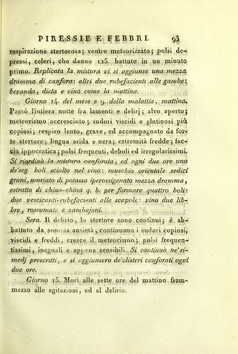 respirazione stertorosaj ventre meteorizzato 5 polsi de« pressi, celeri, che danno i25. battute in un minuto primo. RepliccLtd la mistura vi si aggiunse una mezzci dramma di cajtforax altri due nibRadenti alle gambe bevanda r dieta e vino come la jnattina. Giorno i!\. del mese e della malattia^ mattina^ Passò Imliera notte fra lamenti e delirj j alvo aperto j meteorismo accresciuto j sudori viscidi e glutinosi più copiosij respiro lento, grave, ed accompagnato da for^; JeaStertore j lingua arida e neraj estremità fredde^ fac-^; eia ippocratica j polsi frequenti, deboli ed irregolarissimi. Si riordinò la mistura, cai^prataed ogni due are uno de’seg boli sciolto nel vino'. muschio orientale jsedici grani, muriato di potassa iperossigenato mezza dramma^ estratto di china-china q. b. per formare quattro boli', fine vescicanti-nibifacienti alle scapole', vino due libr, bre ^ rossumate e zambajoni. . , Sera. Il delirio, lo stertore sono continui 5 è ab- battuto da somma ansietà ^ continuano i sudori copiosi, viscidi e freddi, cresce il meteorismo 5 polsi frequen- tissimi, ineguali e appena sensibili., Si continuò ne’ri- inedj prescritti, e si aggiunsero de’clisteri caiforati ogni due ore. Giorno 15. Morì alle sette ore del mattino fram- mezzo alle agitazioni, ed al delirio.