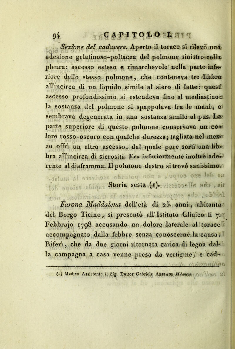 r Sezione del cadavere. Aperta il torace si rilevi’ un-a. adesione gelatinoso-poltacea del polmone sinistra colla: pleura: ascesso esteso e rimarchevole'nella parte infe? riore dello stesso polmone, che conteneva tre libbra airincirca di un liquido simile al siero di latte: questi ascesso profondissimo si estendeva fino al mediastino:' la sostanza del polmone si spappolava fra le manii) e sembrava degenerata in una sostanza simile al pus. Lat- parte superiore di questo polmone conservava un co#' lore rosso-oscuro con qualche durezza j tagliata nel mez^ zo offri un altro ascesso, dal quale pure sorti una hb.* bra alVincirca di sierosità. Era inferiormente inoltre’ade*' rente al diaframma. Il polmone destro si trovò sanissimoi.® ■ - ^ : £ ..i. ^ Storia sesta (t). sdo bì} - 9^ . Farona Maddalena dell’età di oS. anni, abitante del Borgo Ticino^ si presentò all’Istituto Clinico li Febbrajo 1798 accusando un dolore laterale al torace i accompagnato dalla febbre senza conoscerne la causa ; * Riferì, che da due giorni ritornata Carica di legna dal- la campagna a casa venne presa da vertigine, e cad- (x) Medico Assistente il Sig. Dottor Gabriele Aspjanì JUilanst^.