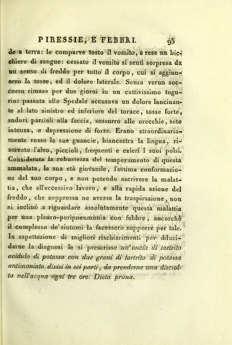 de a terra: le comparve tosto il vomito, e rese un bic- chiere di sangue : cessato il vomito sì senti sorpresa da un senso di freddo per tutto' il corpo, cui sì aggiun-. sero la tosse, ed il dolore laterale. Senza verun soc»; corso rimase per due giorni in un cattivissimo tugu- rio: passata allo Spedale accusava un dolore lancinan- te al lato sinistro ed inferiore del torace, tosse forte, sudori parziali alla faccia^ sussurro alle orecchie, sete intensa, e depressione di forze. Erano straordinaria-» mente rosse le sue guancie, biancastra la lingua, ri- servato falv-o, piccioli, frequenti e celeri ’i suoi polsi. Considerata la robustezza del temperamento di questa ammalata, la sua età giovanile, rottima conformazio- ne del suo corpo , e non potendo ascrivere la malat- tia, che aU’eccessìvo lavoro, e alla rapida azione del freddo, che soppressa ne avesse la traspirazione, non si inclinò a riguardare àssolùtamente questa malattia per una pleuro-peripneumònia con febbre, ancorché il complesso de’sintomi la facessero supporre per tale. In aspettazione di migliori rischiarimenti per diluci- darne la diagnosi le si prescrisse un’oncia dì tarlfilo acidulo di potassa con due grani di tartrito dì potassa antimoniato divisi in sei parti, da prenderne una disciol^ ia nelVacqua ogni tre ore. Dieta prima.
