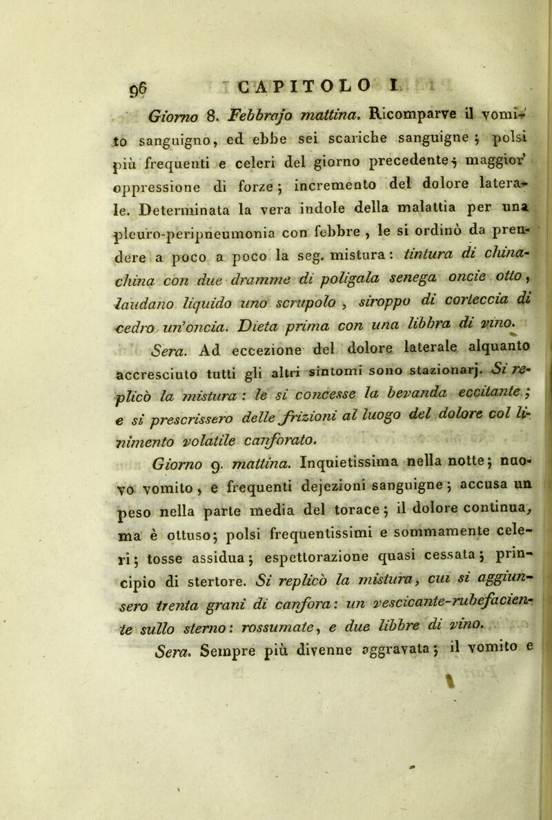 ‘ Giorno 8. Febbrajo mattina. Ricomparve il vomìV to sanguigno, ed ebbe sei scariche sanguigne j polsi più frequenti e celeri del giorno precedente-j maggior’ oppressione di forze \ incremento del dolore latera-^ le. Determinata la vera indole della malattia per una pleuro-peripneumonia con febbre , le si ordino da pren- dere a poco a poco la seg. mistura : tintura di china’' china con due dramme di poligala senega oncie otto, laudano liquido uno scrupolo , siroppo di corteccia di cedro un’oncia. Dieta prima con una libbra di vino^ Sera. Ad eccezione del dolore laterale alquanto accresciuto tutti gli altri sintomi sono stazionar]. Si re- plicò la mistura * le si concesse la bevanda eccitante.^ e si prescrissero delle frizioni al luogo del dolore col li- nimento volatile caiforato. Giorno 9. mattina. Inquietissima nella notte \ nuo- vo vomito , e frequenti dejezioni sanguigne \ accusa un peso nella parte media del torace ; il dolore continua, ma è ottuso 5 polsi frequentissimi e sommamente cele- ri 5 tosse assidua j espettorazione quasi cessata \ prin- cipio di stertore. Si replicò la misturay cui si aggiun- sero trenta grani di cairfora: un vescicante-rubefaden- te sullo sterno: rossumate.^ e due libbre di vino. Sera, Sempre più divenne aggravata j il vomito e