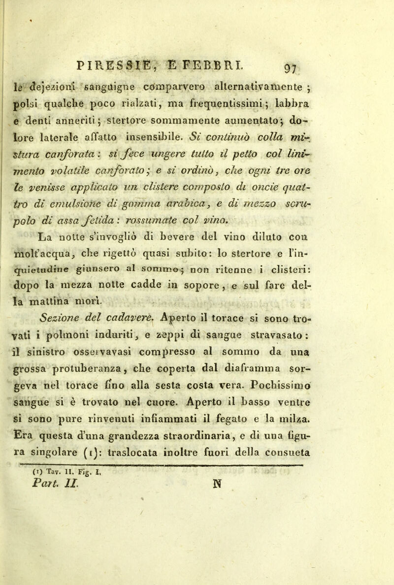 le (lejezioni sanguigne coinparvero allernativatnente j polsi qualche poco rialzati, ma frequentissimi; labbra e denti annerili; stertore sommamente aumentato; do- lore laterale affatto insensibile. Sì continuò colla mì-^^ attira cairfbrata : si fece ungere tutto il petto col lini’- mento volatile canforato; e si ordinò, che ogni tre ore le venisse applicato un clistere composto di onde quat- tro di emulsione di gomma arabica, e di mezzo scru- polo di assa fetida : rossumate col vino. La notte s’invogliò di bevere del vino diluto con molt’acqua_, che rigettò quasi subito: lo stertore e l’in- quietuctine giunsero al sommo; non ritenne i clisteri: dopo la mezza notte cadde in sopore, e sul fare del- la mattina mori. Sezione del cadavere.^ il torace si sono tro- vati i polmoni induriti^ e zeppi di sangue stravasato: il sinistro osseivavasi compresso al sommo da una grossa protuberanza, che Coperta dal diaframma sor- geva nel torace fino alla sesta costa vera. Pochissimo sangue si è trovato nel cuore. Aperto il basso ventre si sono pure rinvenuti infiammati il fegato e la milza. Era questa d’una grandezza straordinaria, e di una figu- ra singolare (ij: traslocata inoltre fuori della consueta (I) Tav. II. Fig. I, Fart IL N /
