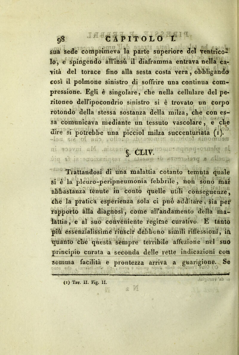 ii sua Sede còtìipriirievà la parte superiore del ventnco-- lo, e spingendo àirinsù il diaframma entrava nella ca- vità del torace fino alla sesta costa vera, obbligando cosi il polmone sinistro di soffrire una continua com- pressione. Egli è singolare, che nella cellulare del pe- ritoneo dell’ipocondrio sinistro si è trovalo un corpo rotondo della stessa sostanza della milza, cbe con es- sa comunicava mediante un tessuto vascolare, é clm dire si potrebbe una picciol milza succenturlata (i).' §. CLIV. Trattandosf di una malattia cotanto temuta (juale si è la pleuro-peripneumonia febbrile , non sonò mal abbaslànza tènute in conto quelle utili conseguenze, che la pratica' espèriénza sola ci può additare^ sia péf Rapporto alla diàgnosi , còme airaiidamento della tìia- ìàttia, e al suo convénieiite regime curativo. E tanto piiii éssètìzìaliSsiiùé n’U'scir débboiio simili rifléssiònì, ift ^liaritò che questa Sèmpre terribile affezione nèl suo principio curata a seconda delle rette indicazioni Con somma facilità e prontezza arriva a guarigione. Se ■ r . ^ ,-|i, ^ìt, .Hmmm (I) Tav. II. Fig. II.