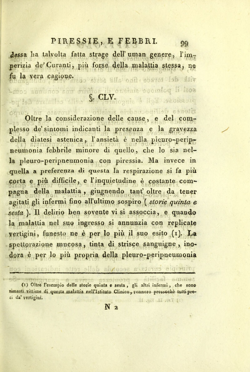 4essa lia talvolta fatta strabe dell’uman genere , Tiin- perizia de'Curanti, più forse dellst malattia stessa, ne fu la vei'n cagione. §. CLV. Oltre la considerazione delle cause , e del com= plesso de’sintomi indicanti la presenza e la gravezza della diatesi astenica, l’ansietà è nella pieuro-perip- neumonia febbrile minore di quello, che lo sia nel- la pleuro-peripneumonia con piressia. Ma invece in quella a preferenza di questa la respirazione si fa più corta e pjù diffìcile, e l’inquietudine è costante com- pagna della malattia, giugnendo tant’oltre da^^tener agitati gli infermi fino all’ultimo sospiro ( storie quinta e sesta ). Il delirio ben sovente vi si asspccia, e quando la malattia nel suo ingresso si annunzia con replicate vertigini, funesto ne è per lo più il suo esito ^{ij. La spettprazione mucosa, tinta di strisce sanguigne , ino- dora è per lo più propria della pleuro-peripneumonia {i) Oltre reseinpio delle storie quinta e sesta , gli altri infermi , che sono rimasti vittime di questa usalattia nell’Istituto Clinico, vennero pressoché tutti pre= sì da’ vertigini. N 2