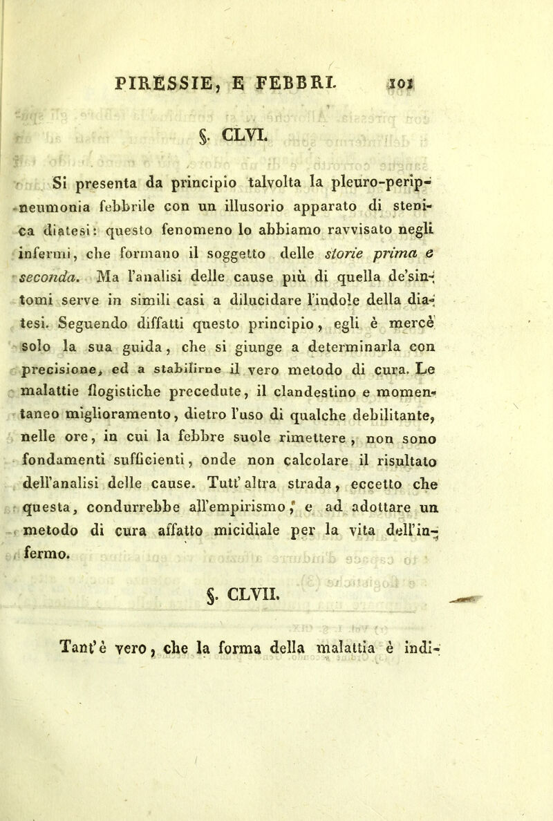 §. CLVL Si presenta da principio talvolta la pleuro-perip- ^nenmonia febbrile con un illusorio apparato di steni- ca diatesi: questo fenomeno lo abbiamo ravvisato negli infermi, che formano il soggetto delle storie prima Q seconda. Ma fan alisi delle cause più di quella de’sin-' tomi serve in simili casi a dilucidare l’indole della dia-> tesi. Seguendo diffatti questo principio, egli è merce solo la sua guida, che si giunge a determinarla con precisione> ed a stabilirne il vero metodo di cura. Le malattie flogistiche precedute, il clandestino e momen- taneo miglioramento, dietro l’uso di qualche debilitante, nelle ore, in cui la febbre suole rimettere, non sono fondamenti sufficienti, onde non calcolare il risultato dell’analisi delle cause. Tutt’ altra strada, eccetto che questa, condurrebbe aH’empirismo ,* e ad adottare un f metodo di cura affatto micidiale per la vita dell’in- fermo. §. CLVII. Tarn’è vero, che la forma della malattia è indi-