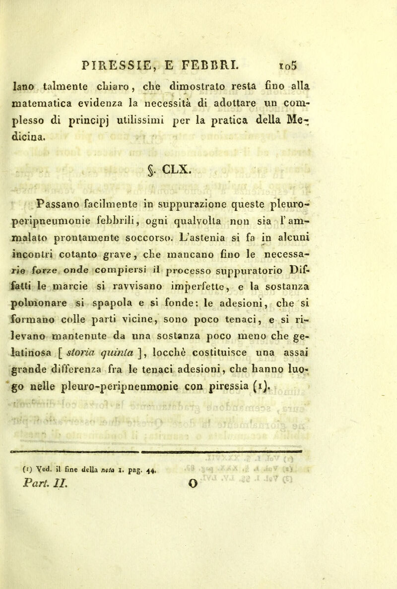 lano talmente chiaro, che dimostrato resta fino alla matematica evidenza la necessità di adottare un com- plesso di principj utilissimi per la pratica della Me- dicioa. §. CLX. Passano facilmente in suppurazione queste pleure- peripneunionie febbrili, ogni qualvolta non sia l’am- malato prontamente soccorso. L’astenia si fa in alcuni incontri cotanto grave, che mancano fino le necessa- rie forze onde compiersi il processo suppuratorio Dif- fatti le marcie si ravvisano imperfette, e la sostanza polmonare si spapola e si fonde; le adesioni, che si formano colle parti vicine, sono poco tenaci, e si ri- levano mantenute da una sostanza poco meno che ge- latinosa [ storia quinta ], locchè costituisce una assai grande differenza fra le tenaci adesioni, che hanno luo- go nelle pleuro-pèripneumonie con piressia (i). (i) Ved. il fine della mia l. pag. i(4> Vari. IL O