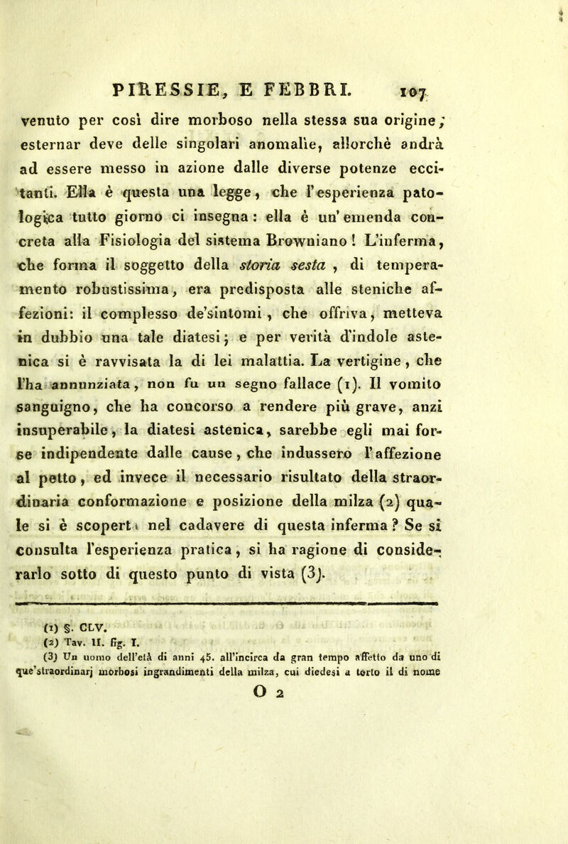 venuto per cosi dire morboso nella stessa sua origine; esternar deve delle singolari anomalie^ allorché andrà ad essere messo in azione dalle diverse potenze ecci- tanti. Ella è questa una legge, che Fesperienza pato- log'^a tutto giorno ci insegna : ella è un’ emenda con- creta alla Fisiologia del sistema Browniano ! L’inferma, che forma il soggetto della storia sesta , di tempera- mento robustissima, era predisposta alle steniche af- fezioni: il complesso de’sintomi, che offriva, metteva in dubbio una tale diatesi j e per verità d’indole aste- nica si è ravvisata la di lei malattia. La vertigine, che l’ha annunziata, non fu un segno fallace (i). Il vomito sanguigno, che ha concorso a rendere più grave, anzi insuperabile, la diatesi astenica, sarebbe egli mai for- se indipendente dalle cause, che indussero l’affezione al petto, ed invece il necessario risultato della straor- dinaria conformazione e posizione della milza (2) qua- le sì è scopert 1 nel cadavere di questa inferma ? Se si consulta l’esperienza pratica, si ha ragione di conside- rarlo sotto di questo punto di vista (3j. (1) §. CLV. (2) Tav. IL Frg. T. (3) Un uomo deU’età di anni 45. all’incirca da gran tempo affetto da uno di que’straordinarj morbosi ingrandimenti della milza, cui dìedesi a torto il di nomo O 2