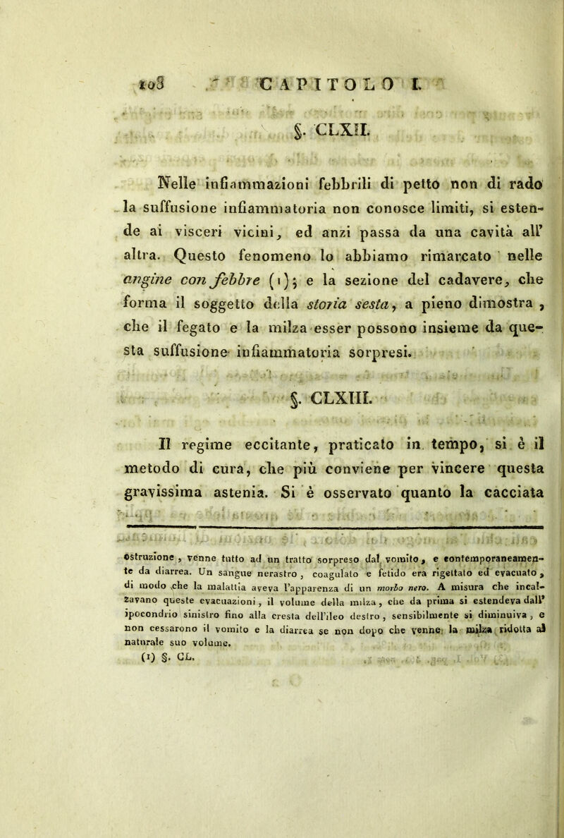 CLXIL Nelle infiammazioni febbrili di pettó non di rado . la suffusione infiammatoria non conosce limiti, si esten- de ai visceri vicini, ed anzi passa da una cavità all’ altra. Questo fenomeno lo abbiamo rimarcato' nelle OMgine con Jhhhje (i); e la sezione del cadavere, die forma il soggetto della stona sesta ^ a pieno dimostra , che il fegato e la milza esser possono insieme da que- sta suffusione' infiammatoria sorpresi. t ; : §. CLXIIL Il regime eccitante, praticalo in. tempo, si è il metodo di cura, che più conviene per vincere’ questa gravissima astenia. Si è osservato quanto la cacciata ■ ■ - y.- > »• ; ( ■ et.- ì. ' ostruzione, venne tutto acJ un tratto sorpreso da!^ vomito, e «ontéinporaneanae|i- te da diarrea. Un sangue nerastro , coagulato e fetido era rigettato ed evacuato , di modo ,che la malattia aveva l’apparenza di un morbo nero. A misura che incal» Zavano queste evacuazioni, il volume della milza, che da prima si estendeva dall* ipocondrio sinistro fino alla cresta dell’ileo destro , sensibilmente si diminuiva , e non cessarono il vomito e la diarrea se non dopo che venne; la milza ridotta al naturale suo volume.