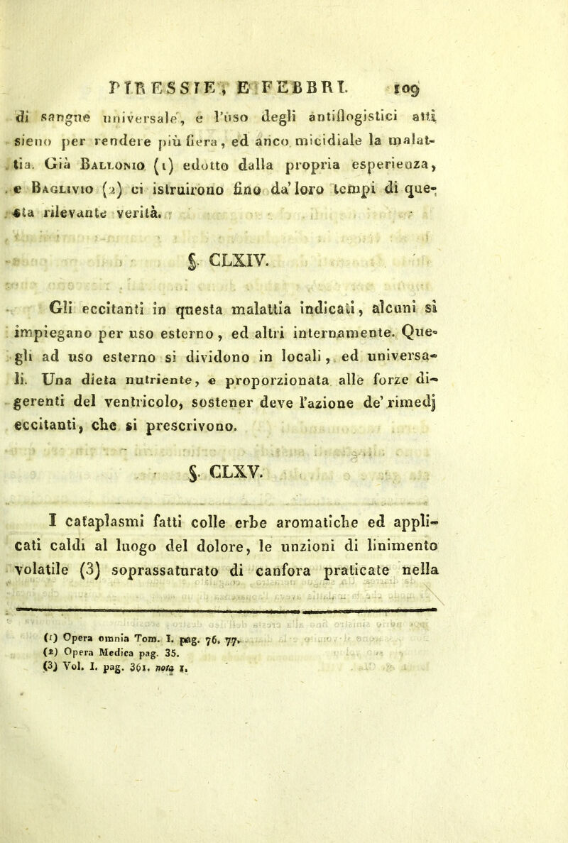 di sangne imiversalf!, e Vùso degli àntiilogislici aiti sieno j)er rendere più fiera, ed anco micidiale la iijalat- tìa. Già Ballomo (i) edotto dalla propria esperienza, e Baglivio (a) ci istruirono fino da’loro tempi di (jue- 4ta rilevante verità, f i CLXIV. Gli eccitanti in questa maìaitia indicali, alcuni sa impiegano per uso esterno, ed altri internamente. QuC'» gli ad uso esterno si dividono in locali, ed universa® li. Una dieta nutriente, e proporzionata alle forze di- gerenti del ventricolo, sostener deve l’azione de’ rimedi eccitanti, che si prescrivono. S- CLXV. I cataplasmi fatti colle erbe aromatiche ed appli- cati caldi al luogo del dolore, le unzioni di linimento volatile (3] soprassalurato di canfora praticate nella Si (t) Opera omnia Tom. I. pag. 76, 77^ ' ® (i) Opera Medica pag. 35. (3J Voi. I. pag. 351. nota i, '
