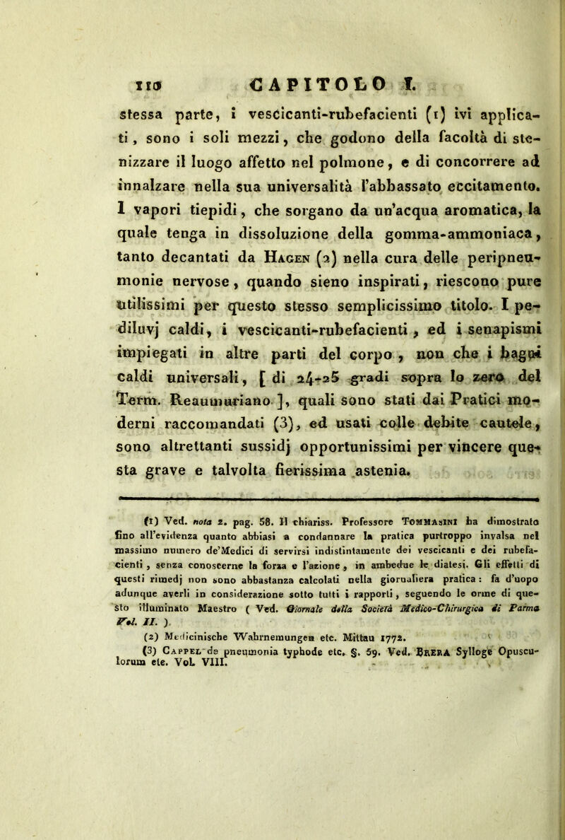 stessa parte, ì vesClcantì-rubefacienti (i) ivi applica- ti , sono i soli mezzi, che godono della facoltà di ste- nizzare il luogo affetto nel polmone, e di concorrere ad innalzare nella sua universalità rabbassato eccitamento. 1 vapori tiepidi, che sorgano da un’acqua aromatica, la quale tenga in dissoluzione della gomma*ammoniaca, tanto decantati da Hagen (2) nella cura delle peripneu- monie nervose, quando sieno inspirati, riescono pure Utilissimi per questo stesso semplicissimo titolo. I pe- diluvi caldi, i vescicanti-rubefacienti, ed i senapismi impiegati in altre parti del corpo , non che i J?ago* caldi universali, [ di a4t2 5 ,gradi sopra Io izero del Term. Reauuiariano. ], quali sono stali dai Pratici mo- derni raccomandati (3), ed usati colle-debite cautele, sono altrettanti sussidj opportunissimi per vincere que-* sta grave e talvolta fierissima astenia. fi) Ved, nota i, pag. 58. H Thrariss. Professore Tommasini ta dimostrato fino all’eviitenza quanto abiiiasi a condannare la pratica purtroppo Invalsa nel massimo numero de’ìtledici di servirsi indistintamente dei vescicanti e dei rubefa- cienti , senza conoscerne la forza e l’azione ^ in ambedue le diatesi. Gli efTetti di questi rimedj non sono abbastanza calcolati nella giornaliera pratica : fa d’uopo adunque averli in considerazione sotto tutti i rapporti, seguendo le orme di que- sto illuminato Maestro ( Ved. Riamale dttla SocinTà Medico-X^hirurgica dì Fama ir al. II. ), (2) Mfdiciniscbe Wabrnemungeii etc. Mittau 1772. ' (3) CAPPEL-ds pneumoriia typbode etc. §. 5u. Ved, SaEiiA Svllogfe Opuscu- lofuia eie. VoL Vili.