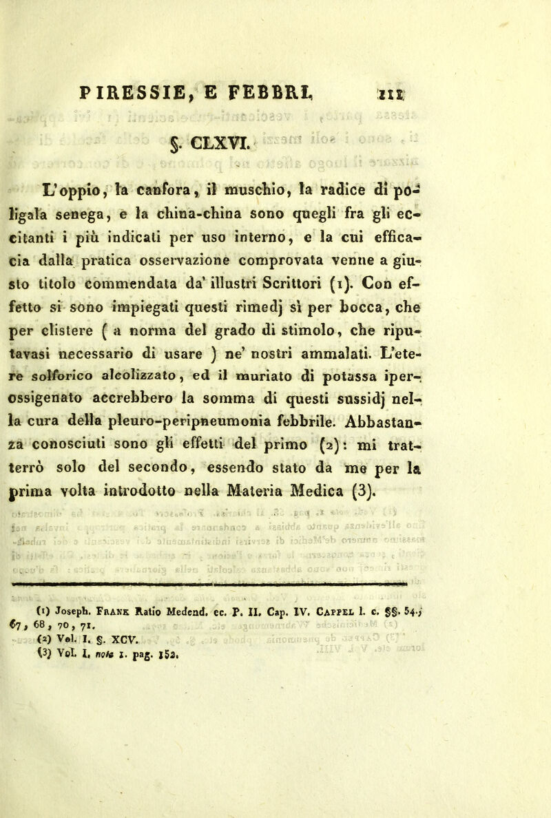 §. CLXVL ^  L’oppio, la canforail muschio, la radice di po- ligalà senega, e la china-china sono quegli fra gli ec- citanti ì più indicali per uso interno, e la cui effica- cia dalla pratica osservazione comprovata venne a giu- sto titolo commendata da’ illustri Scrittori (i). Con ef- fetto si sono impiegati questi rìmedj sì per bocca, che per clistere ( a norma del grado di stimolo, che ripu- tavasi necessario di usare ) ne’ nostri ammalati. L’ete- re solforico alcolizzato, ed il nauriato di potassa iper- ossigenato accrebbero la somma di questi sussidj nel-, la cura della pleuro-peripneumonia febbrile. Abbastan- za conosciuti sono gli effetti del primo (2) : mi trat- terrò solo del secondo, essendo stato da me per la prima volta introdotto nella Materia Medica (3). . V , i S ■ t. V ' f. b : (1) Joseph. Frank Ratio Medcnd, ec. P. IL Cap, IV. Cappel L c, §§. 54./ C7 , 68, 70 , 71. « s (2) Voi. I. §. XCV. Voi. L nota l. pag. i5a,