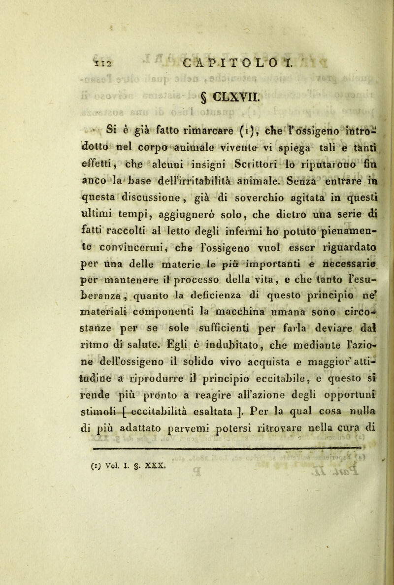 - § CLXVII. ■ Si è già fatto rimarcare (i), che T ossigeno itìtro- , | dotto nel corpo animale vivente vi spiega tali e effetti j che alcuni insigni Scrittori lo riputarono fin . anco la^ base delfirritabilità animale. Senza entrare in questa discussione , già di soverchio agitata in questi ultimi tempi, aggiugnerò solo, che dietro una serie di fatti’ raccolti al letto degli infermi ho potuto pienamen- te convincermi, che l’ossigeno vuol esser riguardato per Una delle materie le più importanti e necessarie per mantenere il processo della vita, e che tanto l’esu- bera nza,‘ quanto la deficienza di questo principio ne* materiali componenti la macchina umana sono circo-* stanze per se sole sufficienti per farla deviare dal ritmo di salute. Egli è indubitato, che mediante l’azio-* ne dell’ossigeno il solido vivo acquista e maggior alti- tudine a riprodurre il principio eccitabile, e questo si y rende più prónto a reagire all’azione degli opportuni ' stimoli [ eccitabilità esaltata ]. Per la qual cosa nulla i di più adattato parvemi potersi ritrovare nella cura di I (i; Voi, I. §. XXX.