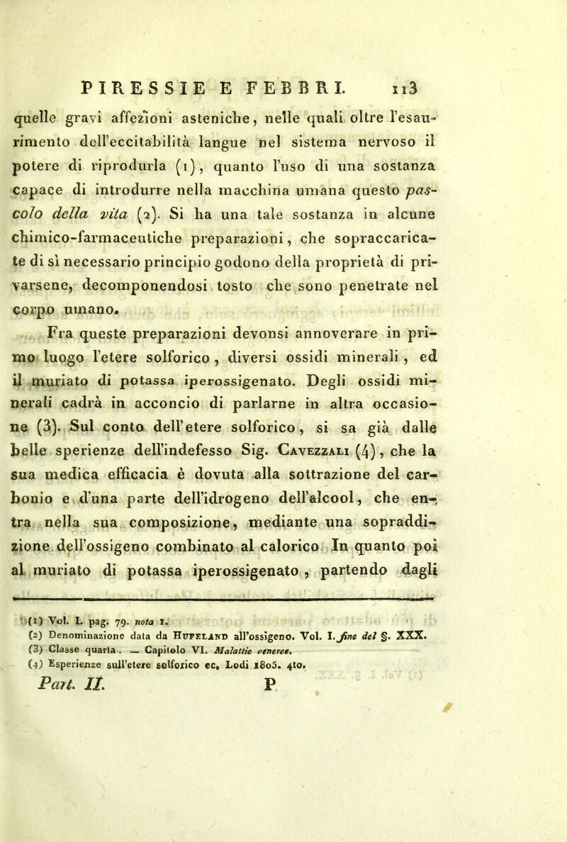 quelle gravi affezioni asteniche, nelle quali oltre l’esau- rimento deireccitahilità langue nel sistema nervoso il potere di riprodurla (i), quanto l’uso di una sostanza capace di introdurre nella macchina umana questo pas- colo della vita (2). Si ha una tale sostanza in alcune chimico-farmaceutiche preparazioni, che sopraccarica- te di si necessario principio godono della proprietà di pri- varsene, decomponendosi tosto che sono penetrate nel corpo umano. Fra queste preparazioni devonsi annoverare in pri- mo luogo l’etere solforico , diversi ossidi minerali, ed il muriato di potassa iperossigenato. Degli ossidi mi- nerali cadrà in acconcio di parlarne in altra occasio- ne (3). Sul conto dell’etere solforico, si sa già dalle belle sperienze dell’indefesso Sig. Cavezzali (4), che la sua medica efficacia è dovuta alla sottrazione del car- bonio e d’una parte dell’idrogeno dell’alcool, che en- tra nella sua composizione, mediante una sopraddi- zione dell’ossigeno combinato al calorico In quanto poi al, muriate di potassa iperossigenato , partendo dagli (1) Voi. I. pag. 79. nota l. (2) Denominazione data da Httpeiand all’ossìgeno. Voi. l.Jine dei §. XXX. f3) Classe quarta . Capitolo VI. Malattie ftneree, (4) Esperienze sull’etere solforico ec« Lodi i8o5. 4to>