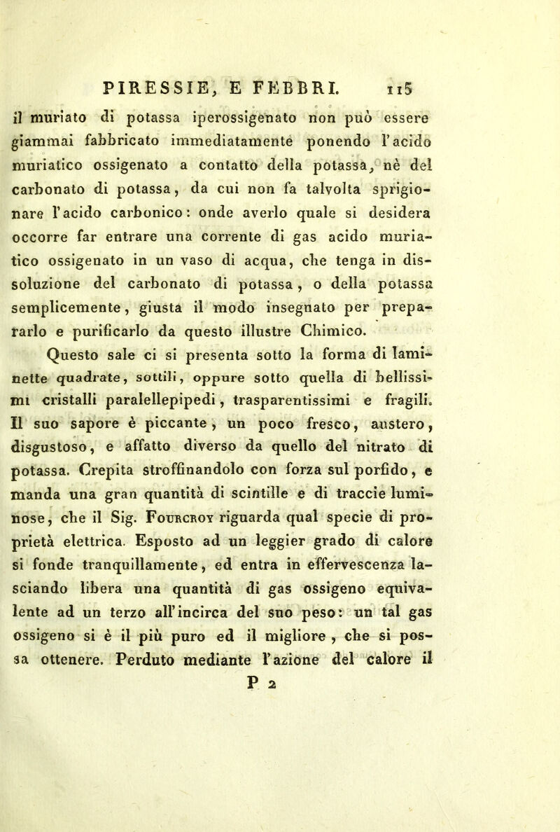 » e 0 il muriato dì potassa iperossigenato non può essere giammai fabbricato immediatamenté ponendo l’acido muriatico ossigenato a contatto della potassa, nè dei carbonato di potassa, da cui non fa talvolta sprigio- nare l’acido carbonico: onde averlo quale si desidera occorre far entrare una corrente di gas acido muria- tico ossigenato in un vaso di acqua, cbe tenga in dis- soluzione del carbonato di potassa, o della potassa semplicemente, giusta il modo insegnato per prepa- rarlo e purificarlo da questo illustre Chimico. Questo sale ci sì presenta sotto la forma di lami- nette quadrate, sottili, oppure sotto quella di bellissi- mi cristalli paralellepipedi, trasparentissimi e fragili. Il suo sapore è piccante, un poco fresco, austero, disgustoso, e affatto diverso da quello del nitrato di potassa. Crepita stroffinandolo con forza sul porfido, e manda una gran quantità di scintille e di traccie lumi- nose, cbe il Sig. Fourcroy riguarda qual specie di pro- prietà elettrica. Esposto ad un leggier grado di calore si fonde tranquillamente, ed entra in effervescenza la- sciando libera una quantità di gas ossigeno equiva- lente ad un terzo all’incirca del suo peso: un tal gas ossigeno si è il più puro ed il migliore , cbe si pos- sa ottenere. Perduto mediante l’azione del calore il P 2