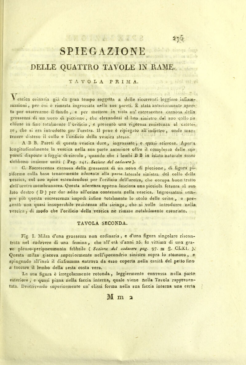 SPIEGAZIONE DELLE QUATTRO TAVOLE IN RAME. TAVOLA PRIMA. . T eScica orinaria già c!a gran tempo soggetta a delle ricorrenti leggiere infiam- mazioni , per cui è rimasta ingrossata nelle sue pareti. È stata anteriormente aper- ta per osservarne il fondo , e per mettere in vista un’ escrescenza carnosa della grossezza di un uovo di piccione , che elevandosi al lato sinistro del suo collo ne chiuse in fine totalmente 1’ orificio , e presentò una vigorosa resistenza al calete-, re, che si era introdotto per l’uretra. 11 pene è ripiegato aU’indietro , onde man- tenere disteso il collo e l’orificio della vescica stessa. ^ A B B. Pareti di questa vescica dure, ingrossate, e quasi scirrose. Aperla longitudinalmente la vescica nella sua parte anteriore offre il complesso delle sue pareti disposte a foggia di circolo , quando che i lembi B B in istato naturale esser debbono insieme uniti ( Pag. 241. Stelone del cadavere^, C. Escrescenza carnosa della grossezza di un uovo di piccione , di figura pi- riforme colla base tenacemente aderente alla parie laterale sinistra del collo della vescica, col suo apice estendendosi per l’orificio dell’uretra, che occupa buon tratto delfuretra membranacea. Questa aderenza appena lasciava una picciola fessura al suo lato destro ( D ) per dar adito all’orina contenuta nella vescica. Ingrossatasi sem- pre più questa escrescenza impedì infine totalmente lo scolo delle orine , e pre- sentò una quasi insuperabile resistenza alla siringa, che si volle introdurre nella vescica, di modo che l’orificio della vescica ne rimase notabilmente escoriato. TAVOLA SECONDA. FIg. I. Milza d’ima grossezza non ordinaria , e d’una figura singolare riscon- trala nel cadavere di una femina, che all’età d’anni 25. fu vittima di una gra- ve pleuro-peripneumonìa febbrile ( Sezione del cadavere pag. 97. — §. CLXI. ). Questa milza giaceva superiormente nell’ipocondrio sinistro sopra lo stomaco , e spingendo all’insù il diaframma entrava da esso coperta nella cavità del petto fino a toccare il lembo della sesta costa vera. La sua figura è irregolarmente rotonda, leggiermente convessa nella parte esteriore, e quasi piana nella faccia interna, quale viene nella Tavola rappresen- tata, Descrivendo superiormente un’ dissi forma nella sua faccia interna una certa M m :x