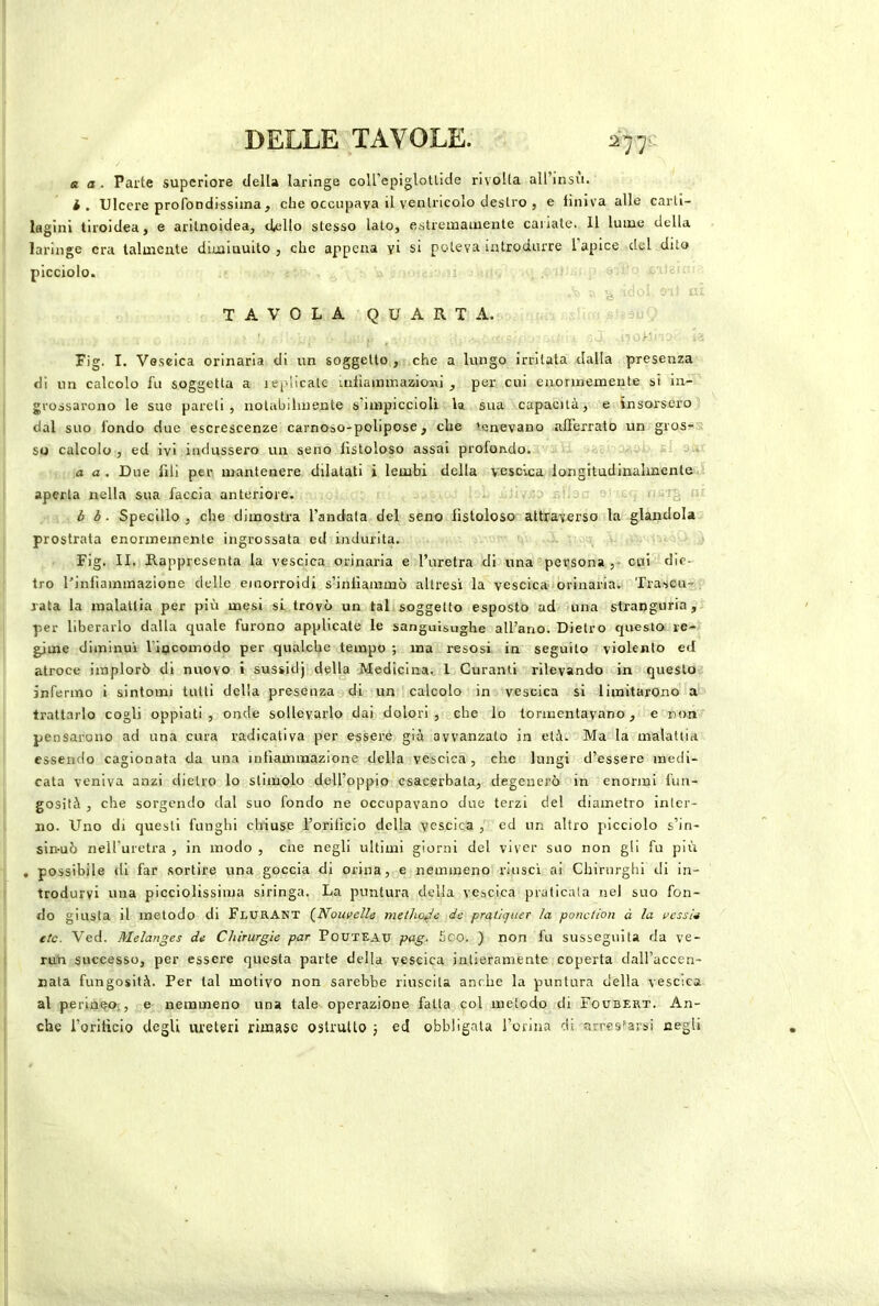 DELLE TAVOLE. 2-jj e a. Parte superiore della laringe coU’epiglollide rivolta all’insu. i. Ulcere profondissima, che occupava il ventricolo destro , e finiva alle carti- lagini tiroidea, e arilnoidea, cUlIo stesso lato, estremamente cariate. Il lume della laringe era talmente diminuito , che appena yi si poteva introdurre l’apice del dito picciolo. e TAVOLA QUARTA. Fig. I. Vescica orinaria di un soggetto , che a lungo irritata dalla presenza di un calcolo fu soggetta a replicale aiiiammazioni , per cui enormemente si in- grossarono le sue pareti, iiolabiliuente s’impicciolì la sua capacità, e insorsero dal suo fondo due escrescenze carnoso-polipose, che tenevano afferrato un gros- ; so calcolo, ed ivi indussero un seno fistoloso assai profondo. ■ a a . Due fili per mantenere dilatati i lembi della vescica longitudinalmente aperta nella sua faccia anteriore. fi i§ f b b. Specillo , che dimostra l’andata del seno fistoloso attraverso la glandola prostrata enormemente ingrossata ed indurita. Fig. II. Rappresenta la vescica orinaria e l’uretra di una persona cui die- tro l’infiammazione delle emorroidi s’iniìammò altresì la vescica orinaria. Trascu-, rata la malattia per più mesi si trovò un tali soggetto esposto ad una stranguria , per liberarlo dalla quale furono applicale le sanguisughe all’ano. Dietro questo re- gime diminuì ripcomodo per qualche tempo ; ma resosi in seguito violento ed atroce implorò di nuovo i sussidj della Medicinai, 1 Curanti rilevando in questo infermo i sintomi tutti della presenza di un calcolo in vescica si limitarono a trattarlo cogli oppiati, onde sollevarlo dai dolori, che lo tormentavano, e non pensarono ad una cura radicativa per essere già avvanzato in età. Ma la malattia essendo cagionata da una infiammazione della vescica , che lungi d’essere medi- cata veniva anzi dietro lo stimolo dell’oppio esacerbata, degenerò in enormi fun- gosità , che sorgendo dal suo fondo ne occupavano due terzi del diametro inter- no. Uno di questi funghi chiuse roriticio della vescica , ed un altro picciolo s’in- sin-uò neU’uretra , in modo , cne negli ultimi giorni del viver suo non gli fu più , possibile di far sortire una goccia di orina, e nemmeno riuscì ai Chirurghi di in- trodurvi una picciolissima siringa. La puntura delia vescica praticala nel suo fon- do giusta il metodo di FlurAnt [Nouvelle metlw^e de pratiquer la ponciion à la vessU etc. Ved. Melanges de Chirurgie par PoUTEAU pag. 5co. ) non fu susseguita da ve- ruli successo, per essere questa parte della vescica intieramente coperta dall’accen- nata fungosità. Per tal motivo non sarebbe riuscita anrlie la puntura della vescica al perine»L, e nemmeno una tale operazione fatta col metodo di Foubert. An- che i’orltìcio degli ureteri rimase ostruito 3 ed obbligata Torina di arres'arsi negli
