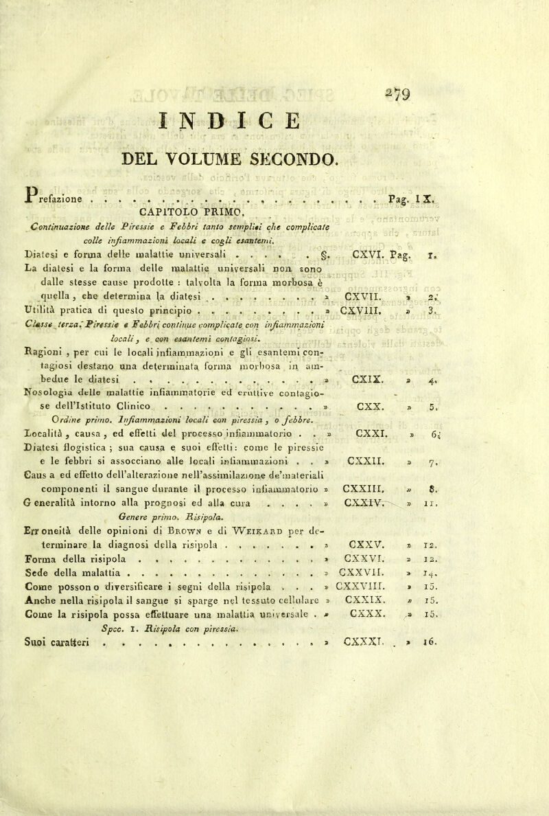 INDICE DEL VOLUME SECONDO. Jr refazlone Pag. 1 CAPITOLO PRIMO. Continuazione delle .Piressie e Febbri tanto sempUti che complicate colle infiammazioni locali e cogli esantemi, Diaiesi e forma delle malattie universali La diatesi e la forma delle malattia universali non sono dalle stesse cause prodotte : talvolta la forma morbosa è quella , che determina ^a diatesi Utilità pratica di questo principio Classe terzaiPiressie « Febbri continue complicate con infiammazioni locali, e con esantemi contagiosi. Ragioni , per cui le locali infiammazioni e gli esantemi con- tagiosi destano una determinata forma morbosa iii am- bedue le diatesi . » Nosologia delle malattie infiammatorie ed eruttive contagio- se dell’Istituto Clinico » Ordine primo, lìrfiammazioni locali con piressia , o fiebbre. Località , causa , ed effetti del processo infiammatorio . . » Diatesi flogistica; sua causa e suoi effetti: come le piressie e le febbri si assocciano alle locali infiammazioni . . » Gaus a ed effetto dell’alterazione nell’assimilazione de’materlali componenti il sangue durante il processo infiammatorio » Generalità intorno alla prognosi ed alla cura .... » Genere primo. Risipola. Erroneità delle opinioni di Brown e di Weirard per de- terminare la diagnosi della risipola * Forma della risipola * Sede della malattia ...» Come possono diversificare i segni della risipola ...» Anche nella risipola il sangue si sparge nel tessuto cellulare » Come la risipola possa effettuare una malattia universale . * Spcc, I. Risipola con piressia. X. CXVI. ^ ' Pag. r. CXVTI. 2 CXVIII. » 3.. CXIX. 9 4« cxx. 7> 5. CXXI. 7ì 6;’ CXXII. 7> 7- CXXIII. » 8. CXXTVr- 7) li. CXXV. a 12. cxxvr. 2 I 2. cxxvir. » 14. c XXVII r. 9 i5. CXXIX. K i5. CXXX. .a i5. CXXXT. a 16. Suoi caratteri
