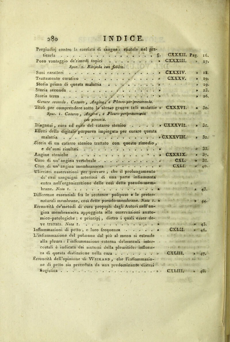 Pregiudizj contro Io cacciata <Ii sangue : cautele nel pra- ticarla §• Poco vantaggio de’riinedj topici » Spec. 2. Risipola con febbre. Suoi caratteri * Trattamento curativo » Storia prima di (juesta malattia . . . . . . •. * Storia seconda 9 Storia terza / • » Genere secondo . Catarro , .4ngina^'^e Pleuro-pen'pneumonla. Titoli per comprendere sotto J^r^tesso genere tali malattie » Spec. I. Catarro, .dn^ia , e Pleuro-peripneumofiìa ' piressia. Diagnosi , cura ed del catarro stenico . ... » Effetti della digitalè^purpurea impiegata per curare questa malattia . . . • » Storia di un catarro stenico trattato con questo rimedio , e de’suoi risultati » Angine steniche *,» Caso di un’angina vertebrale .......... » Caso di un’ angina membranacea - » Ulteriori osservazioni per provare , che il prolungamento de’ vasi sanguigni arteriosi di una parte iniiammata entra nell’organizzazione delle così dette pseudo-mem- brane. Nota r » Differenze essenziali fra le sostanze polipose « le preter- naturali membrane, cosi dette pseudo-membrane. Nota t. » Erroneità de’metodi di cura propensi! dagli Autori nell’an- gina membranacea appoggiata alle osservazioni anato- mico-patologiche ; e principj , dietro i quali esser de- ve trattala. Nota I » Infiammazioni di petto , e loro frequenza » L’infiammazione del polmone dal più al meno si estende alla pleura: l’infiammazione esterna de’muscoli inter- costali è indicata dai sintomi della pleuritide: influen- za di questa distinzione nella cura « Erroneità deU’opInione di Weikard , che l’infiammazio- ne di petto sia preceduta da una predominante diatesi logistica . a ■ CXXXII. Pag. i6. CXXXIII. J 17* CXXXIV. a 18. GXXXV. a 19. . . . . » 19. a 23. a ■ 26. ‘ CXXXVI. a 3o. cxxxvir. a ' 3r. cxxxviir. a 32. A> ' 33. CXXXIX. a 37. CXL; • -a ■ 38. CXLI. 40. a 43. '' * •» 44- 45. CXLII. 7> 46. CXLTII. a ■- 47- Li CXblII. » 48. 1