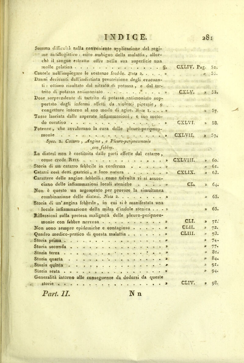 Soimna tlilTicoIlà nella conveniente applicazione del regi- me antiflogistico; esito ambiguo della malattia, allor- ché il sangue estratto olire nella sua superlicie una molle gelatina §. CXLIV. 52. Cautele neirimpiegare le sostanze fredde, .yo/a 2. . . . Danni derivanti dall'indistinta prescrizione degli evacuan- ti : ottimo risultato dal nitrato di potassa , e dal tar- » 55. trito di potassa anliinoniato * . . . Dose sorprendente di tartrito di potassa antiinonialo sop- portato dagli infermi afletti da .viplepii pij-essicj e 3) CXLV. 9 53. congetture intorno al suo modo di agire. iVo/a i. . . . Tosse lasciata dalle superate infiammazioni, e suo melo- » 30 57. do curativo • Potenze, che avvalorano la cura delle pleuro-peripntp- 9 cxLvr. 9 58. uionìe . . ~ Spec, 2. Catarro , Angina , e Pleuro-peripneitmonìe jcon Jebhre, La diatesi non è costituita dalle parti afiette dal catarro , 9 cxLvir. 3 5g, come crede Reil » CXLVIIT. 9 60: Storia di un catarro febbrile in conferma 9 a 61. Catarri cosi detti gastrici , e loro natura . . . , . . Carattere delle angine febbrili : come talvolta yi si assoc- 9 CXLIX. 9 63. ciano delle infiammazioni locali stenicbe .... Ifon è questo un argomento per provare la simultanea A> CIt. 9 64. combinazione delle diatesi. Noia 2 Storia di un’ angina febbrile , in cui si è manifestata una 9 » C5. locale infiammazione della milza d’indole stènica . . . Riflessioni sulla pretesa malignità delle pleuro-peripneu- 9 - 9 65. monie con febbre nervosa » GLI. > yr-' Non sono sempre epidemiche e contagiose CLir. 9 72. Quadro medico-pratico di questa malattia S CLIII. ì> 73. » 9 74- Storia seconda 9 9 77. n 7> 8r; 9 ì> 84* , Storia qqinta . . , • 7ì 91. Storia sesta Generalità intorno alle conseguenze da dedursi da queste 9 P 94. , storie l?art. li. N n 9- ClIV. V 98.,