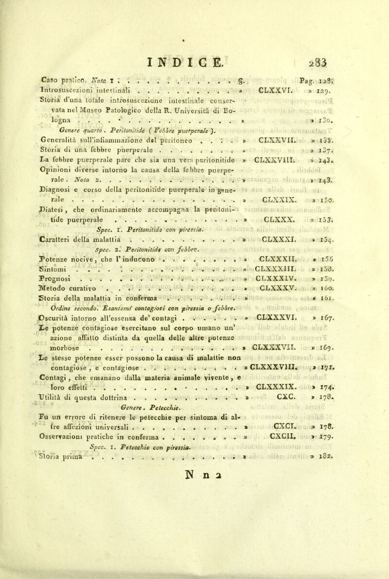 Caso pratico. Nota I ; ; ; §. Inlrosuscezioni inteslinali » Storia d’una totale infrosnscezione intestinale conser- vata nel Museo Patologico della R. Universiti di Bo- logna . . . . • Genere quarto . Perltonitide ( Febhre puerperah Generalità sull’inliaininazione del peritoneo . . ; . » Storia di una febbre puerperale a La febbre puerperale pare che sia una vera peritonitide ■» Opinioni diverse intorno la causa della febbre piierpe- rale . Nota 2 Diagnosi e corso della peritonitide puerperale in gene- rale » Diatesi j che ordinariamente accompagna la peritoni- 3i tide puerperale » Spec. I. Peritonitide con piressia. Caratteri della malattia s Spec. 2. Peritonitide con febbre. Potenze nocive, che l’inducono ' » Sintomi Prognosi . a 3VIelodo curativo » Storia della malattia in conferma » Ordine secondo. Esantemi contagiosi con piressia o febbre. Oscurità intorno all’essenza de’ contagi » De potenze contagiose esercitano sul corpo umano un’ azione affatto distinta da quella delle altre potenze morbose > Le stesse potenze esser possono la causa di malattie non contagiose , e contagiose ...» Contagi, che emanano dalla materia animale vivente, e loro effetti • » Utilità di questa dottrina ...» Genere. Petecchie. Fu un errore di ritenere le petecchie per sinloma di al- ^ tre affezioni universali .» Osservazioni pratiche in conferma ...» Spec. I. Petecchie con piressia. ' Storia prima ...;» Pag.i 12ST GLXXVr. a 129. q a l3o. CLXXVII. •il- » l55. ■ .»i i2q. CLXXVllI. 3) 2 c. ■ 1 » 143. CLXXIX. » i5o. CLXXX. » i53. ■ fej CLXXXI. » 154. CLXXXII. » i56 CLXXXI II. » i58. CLXXXIV. » 159. CLXXXV. a 160. » ibi. CLXXXVI. » 167. CLxxxvir. » 169. a- CLXXXVI II. 0 CLXXXIX. > 174. CXC. » 178. 0. cxcr. > 178. CXCII. » 179- t| » x82. N n 2