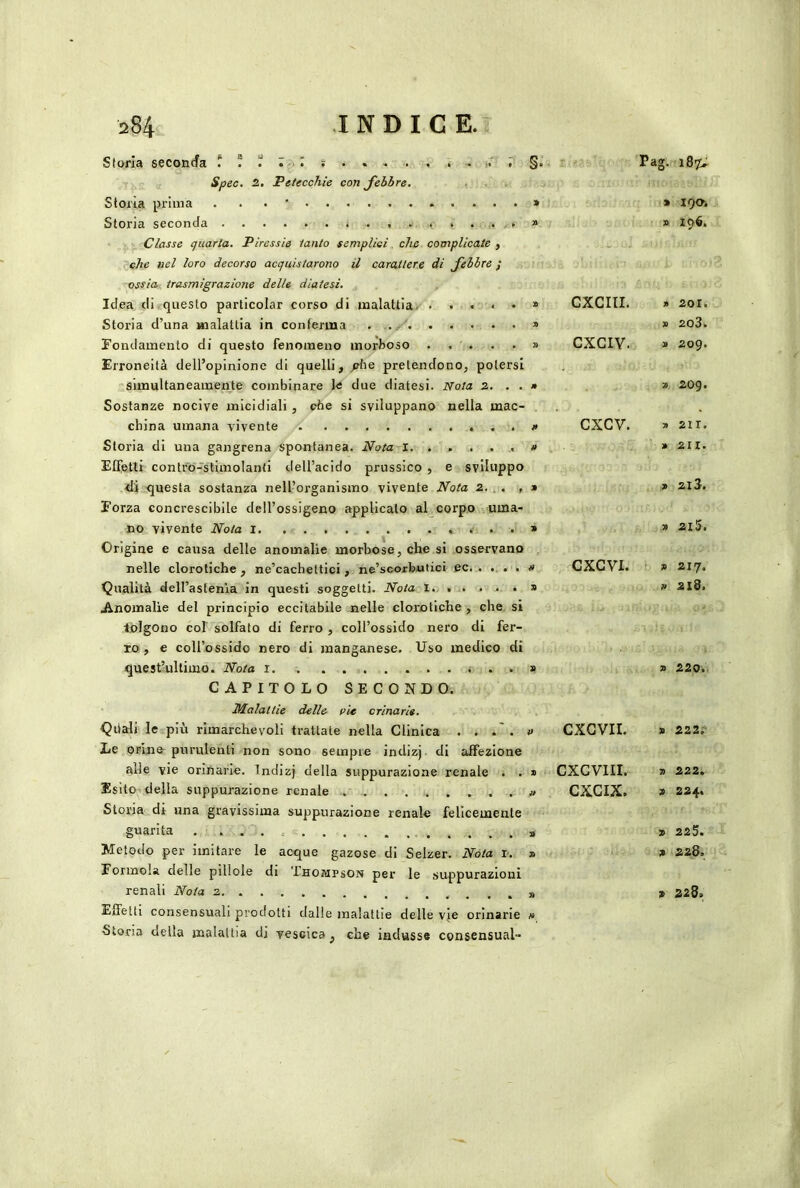 Storia seconda ! ! r r s . . « . . . , ,r , §. Spec. 2, Petecchie con febbre. Storia prima . . . ' » Storia seconda . , , » Classe tjuarla. Piressie tanto sempliei. che complicate , ’^che nel loro decorso acquistarono il carattere di febbre / ossia trasmigrazione delle diatesi. Idea di. questo particolar corso di malattia; » Storia d’una malattia in conferma » Fondamento di questo fenomeno morboso » Erroneità dell’opinione di quelli, jAie pretendono, potersi sunultaneamente combinare Je due diatesi. iVota 2, » Sostanze nocive micidiali, ohe si sviluppano nella mac- . china umana vivente Storia di una gangrena spontanea. Idiota i, . . , ... # Effetti contro-stimolanti dell’acido prussico , e sviluppo di questa sostanza nell’organismo vivente JVota 2, . . , » Forza concrescibile dell’ossigeno applicalo al corpo uma- no vivente Nota i . . . » Origine e causa delle anomalie morbose, che si osservano nelle clorotiche, ne’cachettici , ne’scorfeufiei ec. « Qualità dell’astenia in questi soggetti. Noia I » .Anomalie del principio eccitabile nelle clorotiche , che si tolgono col solfato di ferro , coll’ossido nero di fer- ro, e coll’ossido nero di manganese. Uso medico di quest’ultimo. Nota i . . » CAPITOLO SECONDO. Malattie delle vie orinarie, Qiiali le più rimarchevoli trattate nella Clinica . . . » Le orine purulenti non sono sempre indizj. di affezione alle vie orinarie. Indizj della suppurazione renale . . » Esito della suppurazione renale » Storia di una gravissima suppurazione renale felicemente guarita . . . . s Metodo per imitare le acque gazose di Selzer. Nòta r.. » Forinola delle pillole di Thompson per le suppurazioni renali Nota 2 » Effetti consensuali prodotti dalle malattie delle vje orinarie n Storia della malattia di vescica , che indusse consensual- CXCIII. CXCIV. CXCV. CXGVI. CXCVII. CXCVIII. CXCIX. Ig. 187; » 190. » 196. » 201. » 203. X 209. X 209. 3) 211. » 211. X 2.13. X 2i5. X 217. » 218. X 220. X 222. X 222. X 224. X 225. X 228. X 228»