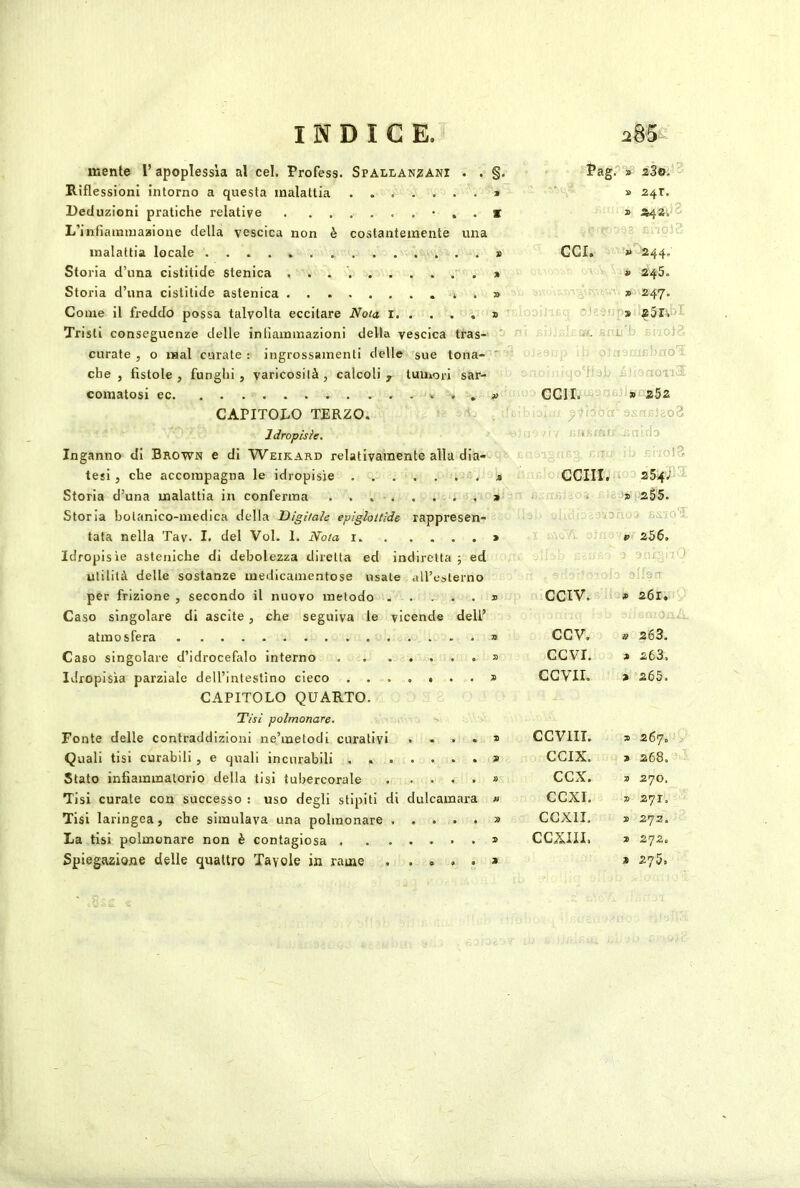 mente I’ apoplessia al cel. Profess. Spallanzani . . PagP» aS©. ^ Riflessioni intorno a questa malattia » » 24T. Deduzioni pratiche relative * . . * » *42. ^ L’infiainiuaaione della vescica non è costantemente una ' malattia locale * CCI. » 244. Storia d’una cistitide stenica » = » 245. Storia d’una cistitide astenica » = V. Ai» 247, Come il freddo possa talvolta eccitare No/a l » ^ Tristi conseguenze delle infiammazioni della vescica tras- ' l 1 RriOfi curate , 0 mal curate : ingrossamenti delle sue tona- ' [ ->?: IC'- roT che , fistole, funghi, varicosità, calcoli ^ tumori sar- 'dOTl.:- » CGir. > 252 CAPITOLO TERZO. Idropisie. -.0 rati ;a: :h Inganno di Brown e di Weikard relativamente alla dia- : ; vìoVÒ tesi, che accompagna le idropisie . , . ceni. 25'4vÌ^ Storia d’una malattia in conferma . . . . 9 '9 255. Storia botanico-medica della Digìiale epiglottide rappresen- tata nella Tav. I. del Voi. 1. Nota i. . . • • P 256. Idropisie asteniche di debolezza diretta ed in idiretta ; ed , -n ■ utilità delle sostanze medicamentose usate all’esterno per frizione , secondo il nuovo metodo . . • • 9 CCIV. » 261. Caso singolare di uscite, che seguiva le vicende dell’ 0 atmosfera 9 ccv. iì 263. Caso singolare d’idrocefalo interno 9 CGVI. 9 263. Idropisia parziale dell’intestino cieco . . . . . . . 9 CGVII. 9 265. CAPITOLO QUARTO. Tisi polmonare. Fonte delle contraddizioni ne’metodi curativi X CCVilT. X 267. y Quali tisi curabili , e quali incurabili . . . 9 GCIX. X 268. Stato infiammatorio della tisi tubercorale . X CGX. X 270. Tisi curate con successo : uso degli stipiti di dulcamara fi CGXI. X 271, Tisi laringea, che simulava una polmonare . . » • • 9 GGXII, 9 .272. La tisi polmonare non è contagiosa . . . * X CGXIII. 9 272. Spiegazione delle quattro Tavole in rame • » 9 « 9 9 275,