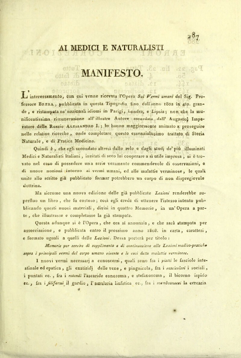 AI MEDICI E NATURALISTI MANIFESTO. L interessamento, con cui venne riceviUa l’Opera Sui Vermi umani del Sig. Pro» fessore Brera , pubblicata in questa Tipogrhtia tino dall anno 1802 in 4to. gran- de , e ristampata ne’nazionali idiomi in Parigi, Londra, e Lipsia; non che la mu- nificentissima rimunerazione all’ illustre Autor» accordata dall’ Augusto] Impe- ratore delle Russie Alessandro I. ; lo hanno maggiormente animato a proseguire nelle relative ricerche , onde completare questo essenzialissimo trattato di Storia Naturale , e di Pratica Medicina. Quindi è, che egli secondato alt resi dallo zelo e dagli &ludj de’più illuminati Medici e Naturalisti Italiani, invitati di seco lui cooperare a si utile impresa , si è tro- vato nel caso di possedere una serie veramente commendevole di osservazioni, e di nuove nozioni intorno ai venni umani, ed alle malattie verminose, le quali unite allo scritto già pubblicato formar potrebbero un corpo di non dispregieyole dottrina. Ma siccome una nuova edizione delle già pubblicale Lezioni renderebbe su- perfluo un libro , che fu costoso ; così egli crede di ottenere l’istesso intento pub- blicando questi nuovi materiali , divisi in quattro Memorie , in un’ Opera a par- te , che illustrasse e completasse la già stampata. Questa adunque si è l’Opera, che ora si annunz’a, e che sarà stampata per assocciazione, e pubblicata entro il prossimo anno 1808. in carta, caratteri, e formato uguali a quelli delle Lezioni. Dessa porterà per titolo : Memorie per servire di suppUmenlo e di continuazione alle Lezioni medico-pralieh» sopra i principali vermi del corpo umano vivente e le così dette malattie verminose. I nuovi vermi necessarj a conoscersi, quali sono fra i piatti le fasciole inte- stinale ed epatica , gli exaliridj delle vene , e pinguicola, fra i vescicolari i sociali, i puntati ec. , fra i rotondi l’ascaride conosoma , e stefanosoma , il bicorno ispido ec., fra i Jilifomi il gordio , I’ amularia linfatica ec-, fra i mtmhranaeei la cercaria 4
