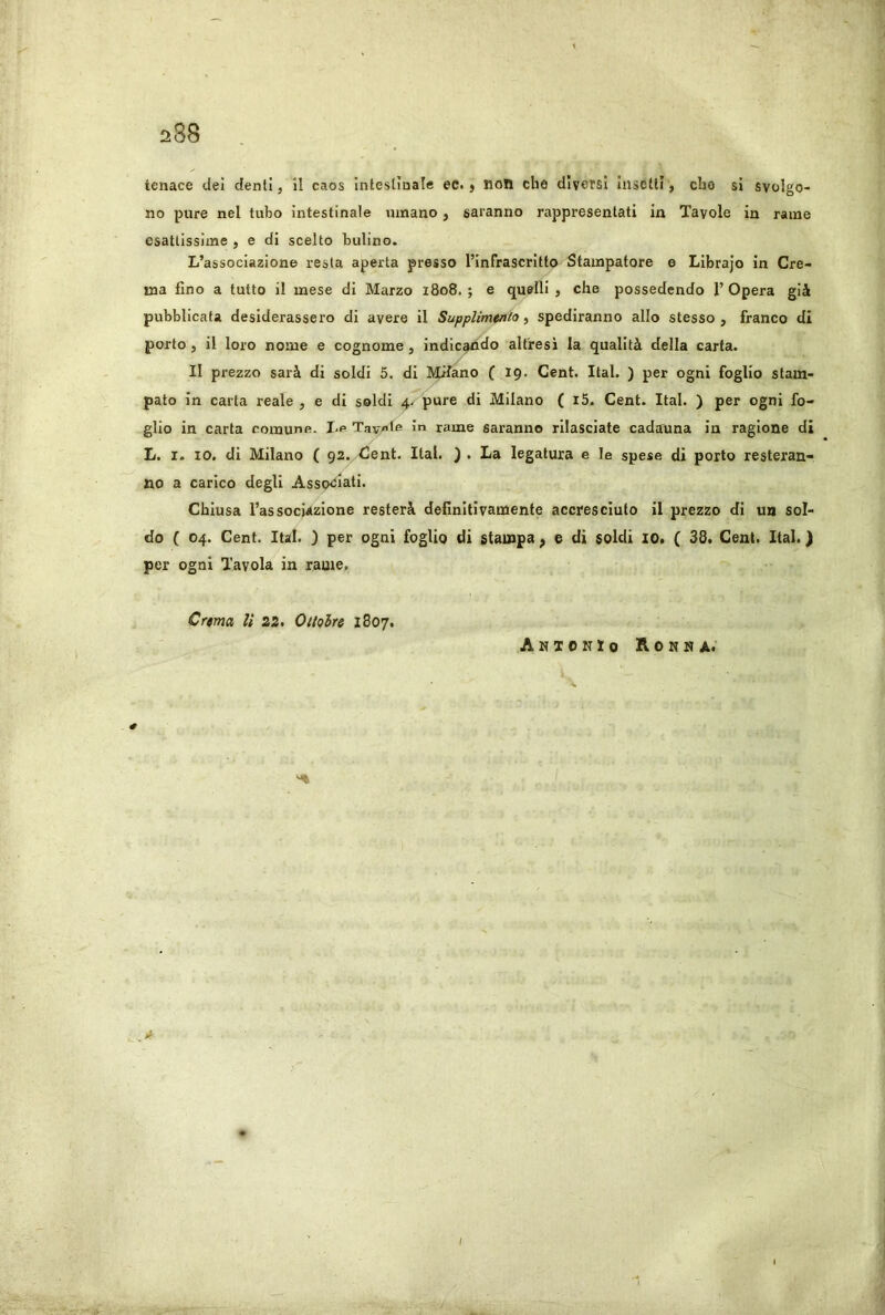 tenace del denti, U caos Inteslìaale ec. $ non che diversi Insetti j che si svolgo- no pure nel tubo intestinale umano, saranno rappresentati in Tavole in rame esattissime , e di scelto bulino. L’associazione resta aperta presso l’Infrascritto Stampatore e Librajo in Cre- ma fino a tutto il mese di Marzo 1808. ; e quelli , che possedendo 1’ Opera già pubblicata desiderassero di avere il Supplimtnio ^ spediranno allo stesso, franco di porto, il loro nome e cognome, indic^do altresì la qualità della carta. Il prezzo sarà di soldi 5. di Milano ( 19. Cent. Ital. ) per ogni foglio stam- pato in carta reale , e di soldi 4. pure di Milano ( i5. Cent. Ital. ) per ogni fo- glio in carta comune. Le Tavet® In rame saranno rilasciate cadauna in ragione di L. I. IO. di Milano ( 92. Cent. Ital. ) . La legatura e le spese di porto resteran- no a carico degli Asso<jIati. Chiusa l’associazione resterà definitivamente accresciuto il prezzo di un sol- do ( 04. Cent. Ital. ) per ogni foglio di stampa ^ e di soldi IO. ( 38. Cent. Ital. ) per ogni Tavola in rame. Crema li 22. Oitolre 1807. AnXOKZo Roit»A.