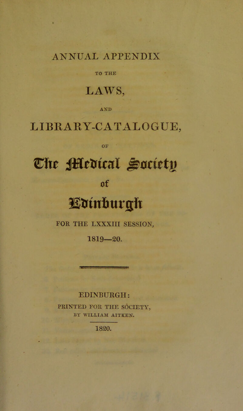 ANNUAL APPENDIX TO THE LAWS, AND LIBRARY-CATALOGUE, OF Cite JiftetrtcaX Jswctetj) of EiJtnimnjft FOR THE LXXXIII SESSION, 1819—20. EDINBURGH: PRINTED FOR THE SOCIETY, BY WILLIAM AITKEN. 1820.