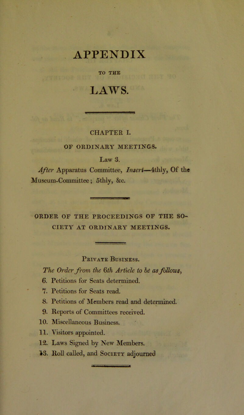 APPENDIX TO THE LAWS. CHAPTER I. OF ORDINARY MEETINGS. Law 3. After Apparatus Committee, Insert—4thly, Of the Museum-Committee; 5thly, &c. ORDER OF THE PROCEEDINGS OF THE SO- CIETY AT ORDINARY MEETINGS. Private Business. The Order from the 6th Article to he as follows, 6*. Petitions for Seats determined. 7. Petitions for Seats read. 8. Petitions of Members read and determined. 9- Reports of Committees received. 10. Miscellaneous Business. 11. Visitors appointed. 12. Laws Signed by New Members. 13. Roll called, and Society adjourned