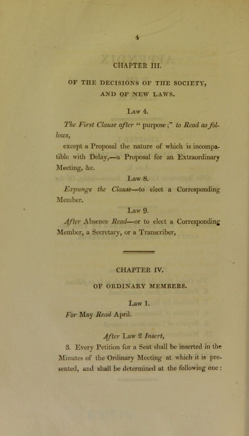 CHAPTER III. OF THE DECISIONS OF THE SOCIETY, AND OF NEW LAWS. Law 4. The First Clause after “ purposeto Read as fol- lows, except a Proposal the nature of which is incompa- tible with Delay,—a Proposal for an Extraordinary Meeting, &c. Law 8. Expunge the Clause—to elect a Corresponding Member. Law 9. After Absence Read—or to elect a Corresponding- Member, a Secretary, or a Transcriber, CHAPTER IV. OF ORDINARY MEMBERS. Law 1. For May Read April. After Law 2 Insert, 3. Every Petition for a Seat shall be inserted in the Minutes of the Ordinary Meeting at which it is pre- sented, and shall be determined at the following one :