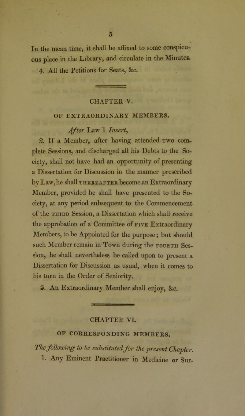 In the mean time, it shall be affixed to some conspicu- ous place in the Library, and circulate in the Minutes. 4. All the Petitions for Seats, &c. CHAPTER V. OF EXTRAORDINARY MEMBERS. After Law 1 Insert, 2. If a Member, after having attended two com- plete Sessions, and discharged all his Debts to the So- ciety, shall not have had an opportunity of presenting a Dissertation for Discussion in the manner prescribed by Law, he shall thereafter, become an Extraordinary Member, provided he shall have presented to the So- ciety, at any period subsequent to the Commencement of the third Session, a Dissertation which shall receive \ the approbation of a Committee of five Extraordinary Members, to be Appointed for the purpose ; but should such Member remain in Town during the fourth Ses- sion, he shall nevertheless be called upon to present a Dissertation for Discussion as usual, when it comes to his turn in the Order of Seniority. 3. An Extraordinary Member shall enjoy, &c. CHAPTER VI. OF CORRESPONDING MEMBERS. The following to he substituted for the present Chapter. 1. Any Eminent Practitioner in Medicine or Sur-