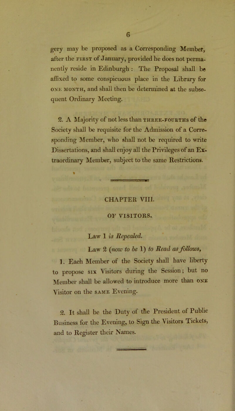 gery may be proposed as a Corresponding Member, after the first of January, provided lie does not perma- nently reside in Edinburgh : The Proposal shall be affixed to some conspicuous place in the Library for one month, and shall then be determined at the subse- quent Ordinary Meeting. 2. A Majority of not less than three-fourths of the Society shall be requisite for the Admission of a Corre- sponding Member, who shall not be required to write Dissertations, and shall enjoy all the Privileges of an Ex- traordinary Member, subject to the same Restrictions. % CHAPTER VIII. OF VISITORS. Law 1 is Repealed. Law 2 (now to be 1) to Read as follows, 1. Each Member of the Society shall have liberty to propose six Visitors during the Session; but no Member shall be allowed to introduce more than one Visitor on the same Evening. 2. It shall be the Duty of the President of Public Business for the Evening, to Sign the Visitors Tickets, and to Register their Names.
