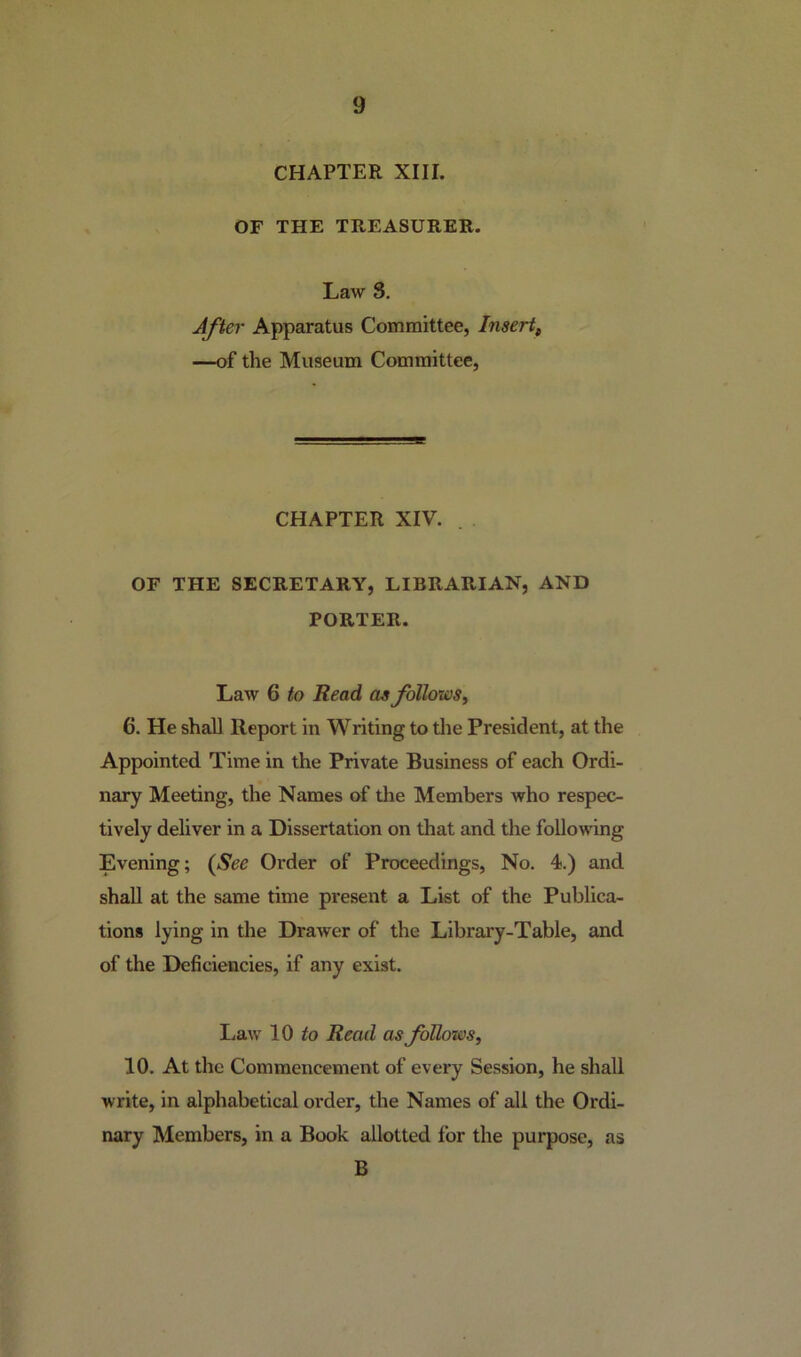 CHAPTER XIII. OF THE TREASURER. Law S. After Apparatus Committee, Insert, —of the Museum Committee, CHAPTER XIV. OF THE SECRETARY, LIBRARIAN, AND PORTER. Law 6 to Read as follows, 6. He shall Report in Writing to the President, at the Appointed Time in the Private Business of each Ordi- nary Meeting, the Names of the Members who respec- tively deliver in a Dissertation on that and the following Evening; (See Order of Proceedings, No. 4.) and shall at the same time present a List of the Publica- tions lying in the Drawer of the Library-Table, and of the Deficiencies, if any exist. Law 10 to Read as follows, 10. At the Commencement of every Session, he shall write, in alphabetical order, the Names of all the Ordi- nary Members, in a Book allotted for the purpose, as B