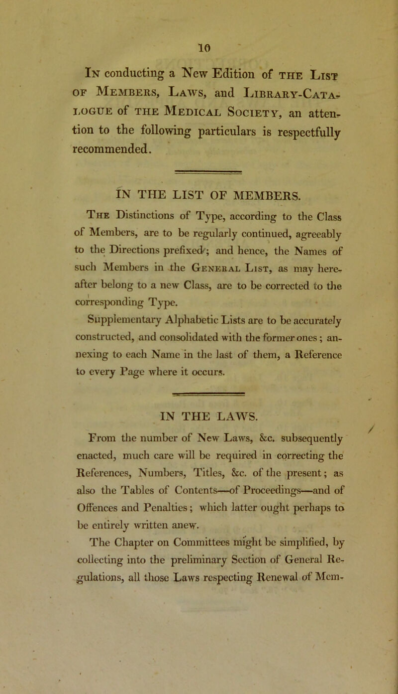In conducting a New Edition of the List of Members, Laws, and Library-Catat iiOGUE of the Medical Society, an atten- tion to the following particulars is respectfully recommended. IN THE LIST OF MEMBERS. The Distinctions of Type, according to the Class of Members, are to be regularly continued, agreeably to the Directions prefixed'; and hence, the Names of such Members in the General List, as may here- after belong to a new Class, are to be corrected to the corresponding Type. Supplementary Alphabetic Lists are to be accurately constructed, and consolidated with the former ones; an- nexing to each Name in the last of them, a Reference to every Page where it occurs. IN THE LAWS. From the number of New Laws, &c. subsequently enacted, much care will be required in correcting the References, Numbers, Titles, &c. of the present; as also the Tables of Contents—of Proceedings—and of Offences and Penalties; which latter ought perhaps to be entirely written anew. The Chapter on Committees might be simplified, by- collecting into the preliminary Section of General Re- gulations, all those Laws respecting Renewal of Mem-