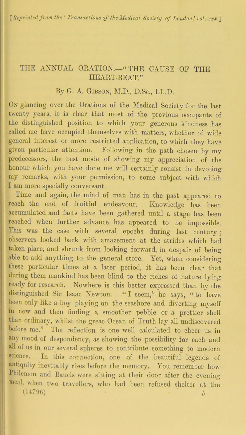 \_Repnnted from the ‘ Transactions of the Medical Society of London' oo^. xxx.J TPIE ANNUAL ORATION.—“ THE CAUSE OF THE HEART-BEAT.” By G. A. Gibson, M.D., D.Sc., LL.D. On glancing over the Orations of the Medical Society for the last twenty years, it is clear that most of the previous occupants of the distinguished position to which your generous kindness has called me have occupied themselves with matters, whether of wide general interest or more restricted application, to which they have given particular attention. Following in the path chosen by my predecessors, the best mode of showing my appreciation of the honour which you have done me will certainly consist in devoting my remarks, with your permission, to some subject with which I am more specially conversant. Time and again, the mind of man has in the past appeared to reach the end of fruitful endeavour. Knowledge has been accumulated and facts have been gathered until a stage has been reached when further advance has appeared to be impossible. This was the case with several epochs during last century; observers looked back with amazement at the strides which had Uiken place, and shrunk from looking forward, in despair of being able to add anything to the general store. Yet, when considering these particular times at a later period, it has been clear that during them mankind has been blind to the riches of nature lying ready for research. Nowhere is this better expressed than by the distinguished Sir Isaac Newton. “ I seem,” he says, “ to have been only like a boy playing on the seashore and diverting myself m now and then finding a smoother pebble or a prettier shell than ordinary, whilst the great Ocean of Truth lay all undiscovered before me.” The reflection is one well calculated to cheer us in any mood of despondency, as showing the possibility for each and all of us in our several spheres to contribute something to modern science. In this connection, one of the beautiful legends of antiquity inevitably rises before the memory. You remember how Philemon and Baucis were sitting at their door after the evening nieal, when two travellers, who had been refused shelter at the (lUOfi) i