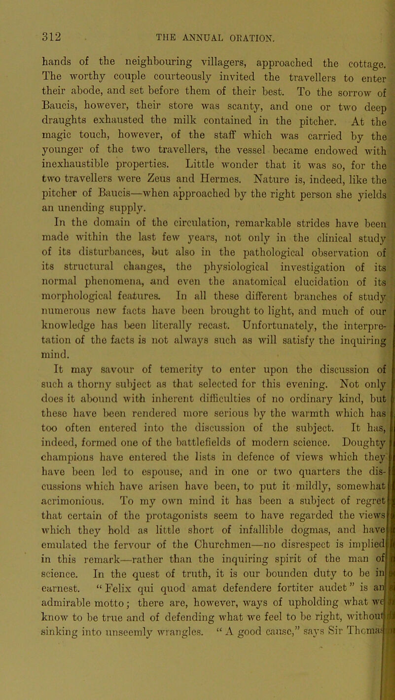 hands of the neighbouring villagers, approached the cottage. The worthy couple courteously invited the travellers to enter their abode, and set before them of their best. To the sorrow of Baucis, however, their store was scanty, and one or two deep draughts exhausted the milk contained in the pitcher. At the magic touch, however, of the staff which was carried by the younger of the two travellers, the vessel became endowed with inexhaustible properties. Little wonder that it was so, for the two travellers were Zeus and Hermes. Nature is, indeed, like the pitcher of Baucis—when approached by the right person she yields an unending supply. In the domain of the circulation, remarkable strides have been made within the last few years, not only in the clinical study of its disturbances, but also in the pathological observation of its structural changes, the physiological investigation of its normal phenomena, and even the anatomical elucidation of its morphological features. In all these different branches of study numerous new facts have been brought to light, and much of our knowledge has Ijeen literally recast. Unfortunately, the interpre- tation of the fiicts is not always such as will satisfy the inquiring mind. It may savour of temerity to enter upon the discussion of such a thorny subject as that selected for this evening. Not only does it alx)und with inherent difficulties of no ordinary kind, but these have been rendered more serious by the warmth which has too often entered into the discussion of the subject. It has, indeed, formed one of the battlefields of modern science. Doughty champions have entered the lists in defence of views which they have been led to espouse, and in one or two quarters the dis- cussions which have arisen have been, to put it mildly, somewhat acrimonious. To my own mind it has been a subject of regret that certain of the protagonists seem to have regarded the views which they hold as little short of infallible dogmas, and have emulated the fervour of the Churchmen—no disrespect is implied i in this remark—rather than the inquiring spirit of the man of science. In the quest of truth, it is our bounden duty to be in earnest. “ Felix qui quod amat defendere fortiter audet ” is an admirable motto; there are, however, ways of upholding what we know to be true and of defending what we feel to be right, without sinking into unseemly wrangles. “ A good cause,” says Sir Thcma: