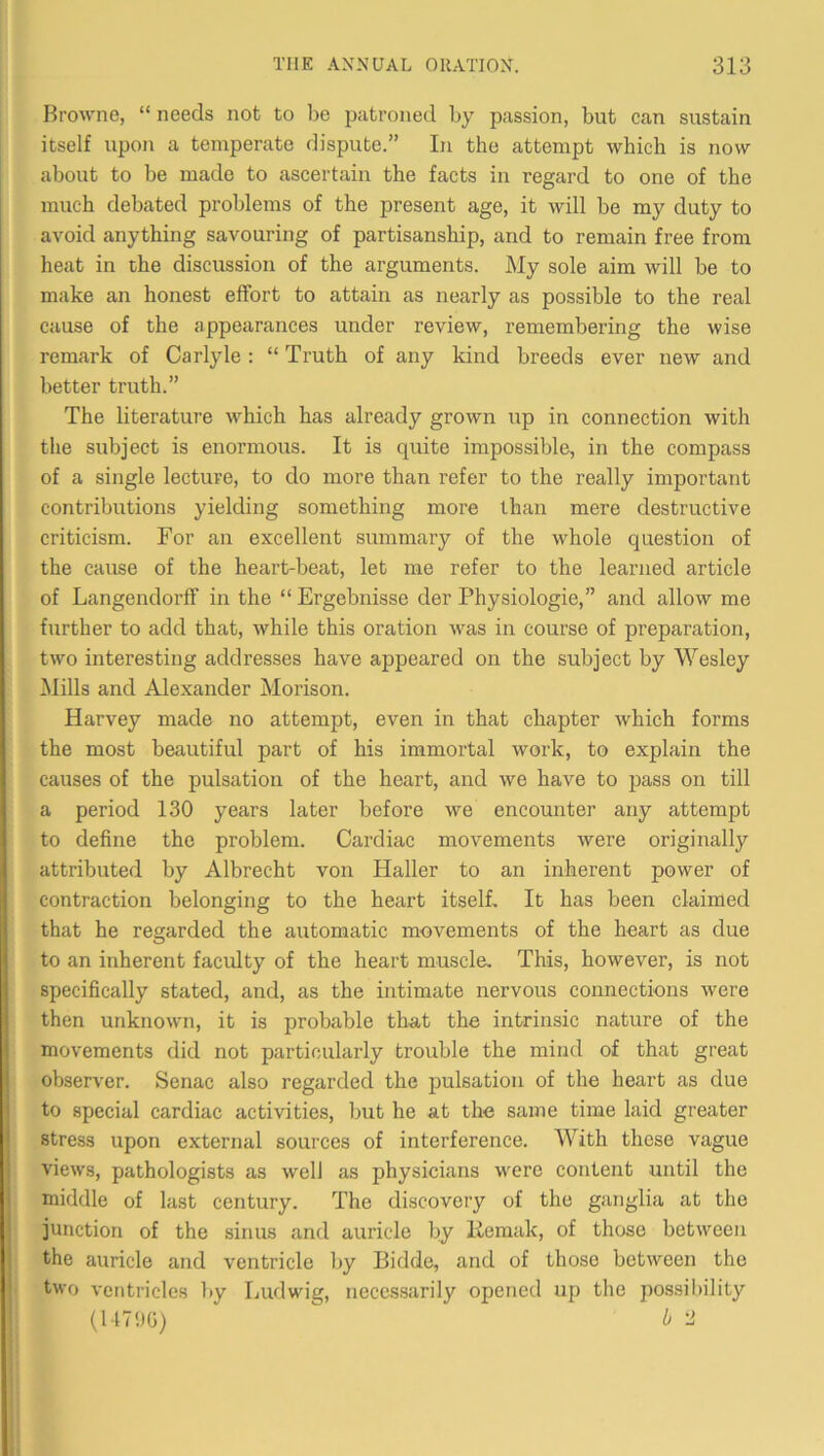 Browne, “ needs not to be patroned by passion, but can sustain itself upon a temperate dispute.” In the attempt which is now about to be made to ascertain the facts in regard to one of the much debated problems of the present age, it will be my duty to avoid anything savouring of partisanship, and to remain free from heat in the discussion of the arguments. My sole aim will be to make an honest effort to attain as nearly as possible to the real cause of the appearances under review, remembering the wise remark of Carlyle : “ Truth of any kind breeds ever new and better truth.” The literature which has already grown up in connection with the subject is enormous. It is quite impossible, in the compass of a single lecture, to do more than refer to the really important contributions yielding something more than mere destructive criticism. For an excellent summary of the whole question of the cause of the heart-beat, let me refer to the learned article of Langendorff in the “ Ergebnisse der Physiologie,” and allow me further to add that, while this oration was in course of preparation, two interesting addresses have appeared on the subject by Wesley !Mills and Alexander Morison. Harvey made no attempt, even in that chapter which forms the most beautiful part of his immortal work, to explain the causes of the pulsation of the heart, and we have to pass on till a period 130 years later before we encounter any attempt to define the problem. Cardiac movements were originally attributed by Albrecht von Haller to an inherent power of contraction belonging to the heart itself. It has been claimed that he regarded the automatic movements of the heart as due to an inherent faculty of the heart muscle. This, however, is not specifically stated, and, as the intimate nervous connections were then unknown, it is probable tha,t the intrinsic nature of the movements did not particularly trouble the mind of that great observer. Senac also regarded the pulsation of the heart as due to special cardiac activities, but he at the same time laid greater stress upon external sources of interference. With these vague views, pathologists as well as physicians were content until the middle of last century. The discovery of the ganglia at the junction of the sinus and auricle by Hemuk, of those between the auricle and ventricle l>y Bidde, and of those between the two ventricles by Ludwig, necessarily opened up the possibility b -1