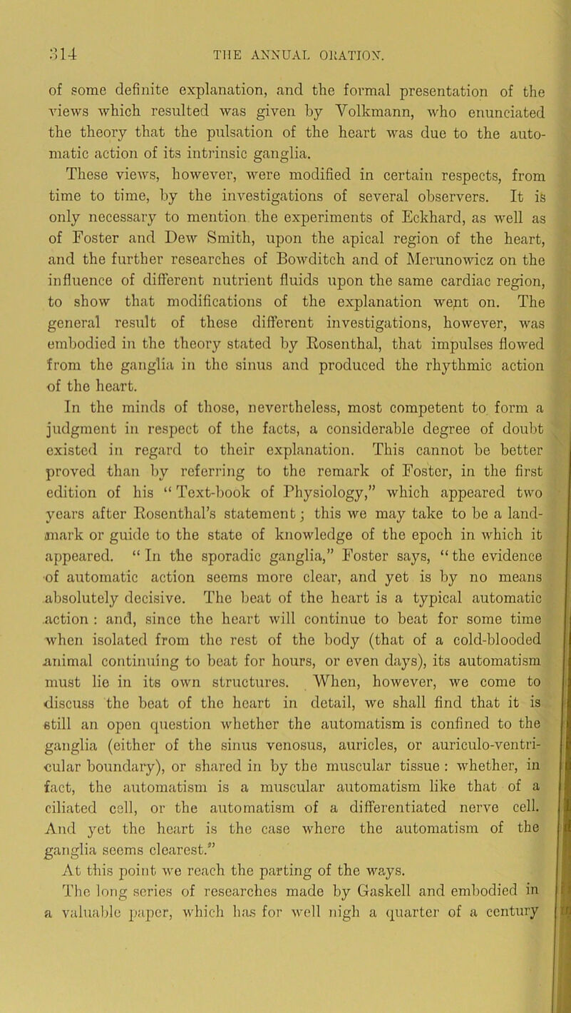 of some definite explanation, and the formal presentation of the Anews Avhich resulted was given by Volkmann, who enunciated the theory that the pulsation of the heart was due to the auto- matic action of its intrinsic ganglia. These views, hoAvever, were modified in certain respects, from time to time, by the investigations of several observers. It ife only necessary to mention the experiments of Eckhard, as well as of Foster and Dew Smith, upon the apical region of the heart, and the further researches of BoAvditch and of Merunowicz on the influence of different nutrient fluids upon the same cardiac region, to shoAV that modifications of the explanation wept on. The general result of these different investigations, however, Avas embodied in the theory stated by Eosenthal, that impulses floAved from the ganglia in the sinus and produced the rhythmic action of the heart. In the minds of those, nevertheless, most competent to form a judgment in respect of the facts, a considerable degree of doubt existed in regard to their explanation. This cannot be better proved than liy referring to the remark of Foster, in the first edition of his “ Text-book of Physiology,” which appeared two years after Rosenthal’s statement; this we may take to be a land- jnark or guide to the state of knowledge of the epoch in Avhich it appeared. “In the sporadic ganglia,” Foster says, “the evidence ■of automatic action seems more clear, and yet is by no means absolutely decisive. The beat of the heart is a typical automatic .action : and, since the heart Avill continue to beat for some time Avhen isolated from the rest of the body (that of a cold-blooded animal continuing to beat for hours, or even days), its automatism must lie in its OAvn structures. When, hoAvever, we come to discuss the beat of the heart in detail, Ave shall find that it is still an open question Avhether the automatism is confined to the ganglia (either of the sinus venosus, auricles, or auriculo-ventri- eular boundary), or shared in by the muscular tissue : Avhether, in fact, the automatism is a muscular automatism like that of a ciliated cell, or the automatism of a differentiated nerve cell. And yet the heart is the case Avhere the automatism of the ganglia seems clearest.” At this point Ave reach the parting of the ways. Tlie long series of researches made by Gaskell and embodied in a valualfie pajAcr, A\diich Inis for avcII nigh a quarter of a century