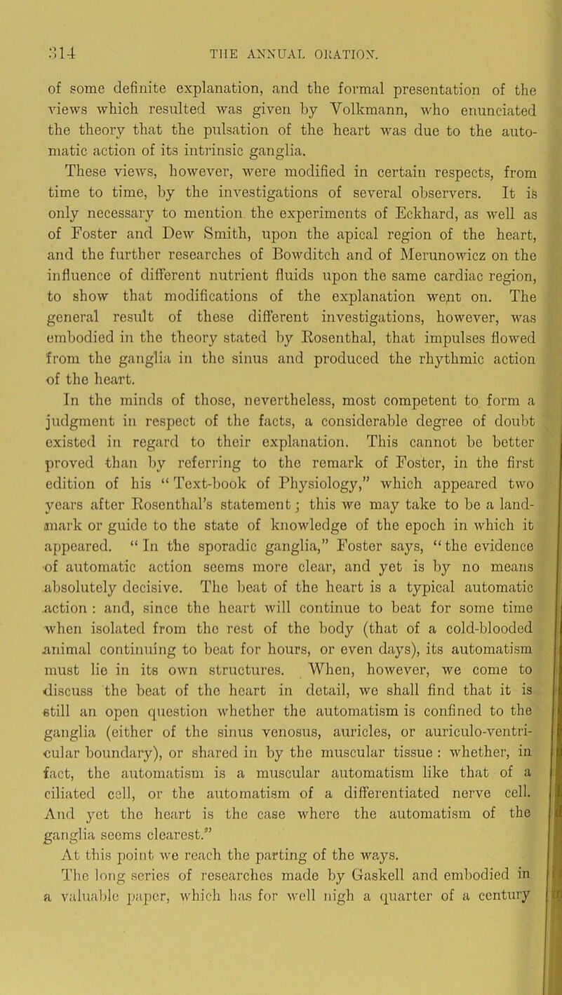 of some definite explanation, and the formal presentation of the Anews Avhich resulted was given by Volkmann, who enunciated the theory that the pulsation of the heart was due to the auto- matic action of its intrinsic ganglia. These views, hoAvever, were modified in certain respects, from time to time, by the investigations of several observers. It ife only necessary to mention the experiments of Eckhard, as well as of Foster and Dew Smith, upon the apical region of the heart, and the further researches of BoAvditch and of Merunowicz on the influence of different nutrient fluids upon the same cardiac region, to shoAV that modifications of the explanation wept on. The general result of these different investigations, however, Avas embodied in the theory stated by Eosenthal, that impulses floAved from the ganglia in the sinus and produced the rhythmic action of the heart. In the minds of those, nevertheless, most competent to form a judgment in respect of the facts, a considerable degree of doubt existed in regard to their explanation. This cannot be better proved than liy referring to the remark of Foster, in the first edition of his “ Text-book of Physiology,” which appeared two years after Rosenthal’s statement; this we may take to be a land- jnark or guide to the state of knowledge of the epoch in Avhich it appeared. “In the sporadic ganglia,” Foster says, “the evidence ■of automatic action seems more clear, and yet is by no means absolutely decisive. The beat of the heart is a typical automatic .action : and, since the heart Avill continue to beat for some time Avhen isolated from the rest of the body (that of a cold-blooded animal continuing to beat for hours, or even days), its automatism must lie in its OAvn structures. When, hoAvever, we come to discuss the beat of the heart in detail, Ave shall find that it is still an open question Avhether the automatism is confined to the ganglia (either of the sinus venosus, auricles, or auriculo-ventri- eular boundary), or shared in by the muscular tissue : Avhether, in fact, the automatism is a muscular automatism like that of a ciliated cell, or the automatism of a differentiated nerve cell. And yet the heart is the case Avhere the automatism of the ganglia seems clearest.” At this point Ave reach the parting of the ways. Tlie long series of researches made by Gaskell and embodied in a valualfie pajAcr, A\diich Inis for avcII nigh a quarter of a century