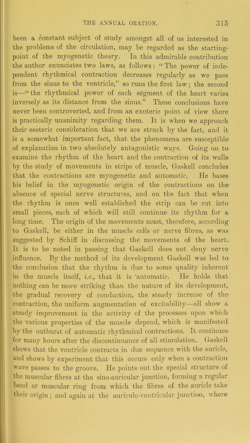 been a constant subject of study amongst all of us interested in the problems of the circulation, may be regarded as the starting- point of the myogenetic theory. In this admirable contribution the author enunciates two laws, as follows : “ The power of inde- pendent rhythmical contraction decreases regularly as we pass from the sinus to the ventricle,” so runs the first law; the second is—“ the rhythmical power of each segment of the heart varies inversely as its distance from the sinus.” These conclusions have never been controverted, and from an exoteric point of view there is practically unanimity regarding them. It is when we approach their esoteric consideration that we are struck by the fact, and it is a somewhat important fact, that the phenomena are susceptible of explanation in two absolutely antagonistic ways. Going on tO' examine the rhythm of the heart and the contraction of its walls by the study of movements in strips of muscle, Gaskell concludes that the contractions are myogenetic and automatic. He bases his belief in the myogenetic origin of the contractions on the absence of special nerve structures, and on the fact that when the rhythm is once well established the strip can be cut into small pieces, each of which will still continue its rhythm for a long time. The origin of the movements must, therefore, according to Gaskell, be either in the muscle cells or nerve fibres, as was suggested by Schiff in discussing the movements of the heart.. It is to be noted in passing that Gaskell does not deny nerve influence. By the method of its development Gaskell was led to the conclusion that the rhythm is due to some quality inherent in the muscle itself, i.e., that it is. ’automatic. He holds that nothing can be more striking than the nature of its development, the gradual recovery of conduction, the steady increase of the- contraction, the uniform augmentation of excitability—^all show a steady improvement in the activity of the processes upon which the various properties of the muscle depend, which is manifested by the outburst of automatic rhythmical contractions. It con tin ties' for many hours after the discontinuance of all stimulation, Gaskell shows that the ventricle contracts in due sequence with the auricle, and shows by experiment that this occurs oidy when a contraction vave passes to the groove. Pie points out the special structure of the muscular fibres at the sino-auricular junction, forming a regular band or muscular ring from which the filires of the auricle take their origin ; and again at the auriculo-vcntricular junction, where