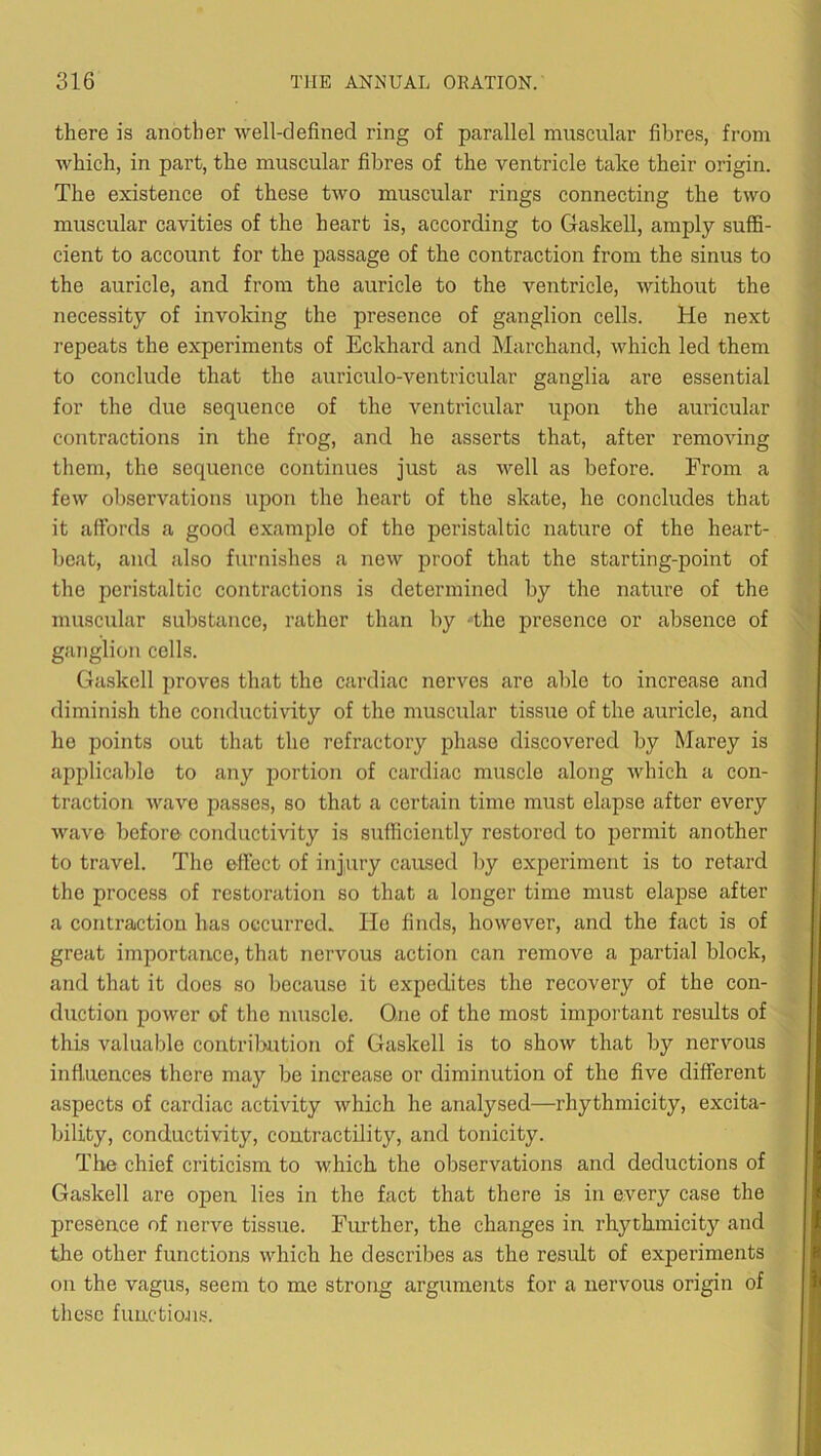 there is another well-clefined ring of parallel muscular fibres, from which, in part, the muscular fibres of the ventricle talce their origin. The existence of these two muscular rings connecting the two muscular cavities of the heart is, according to Gaskell, amply suffi- cient to account for the passage of the contraction from the sinus to the auricle, and from the auricle to the ventricle, without the necessity of invoking the presence of ganglion cells. He next repeats the experiments of Eckhard and Marchand, which led them to conclude that the auriculo-ventricular ganglia are essential for the due sequence of the ventricular upon the auricular contractions in the frog, and he asserts that, after removing them, the sequence continues just as well as before. From a few observations upon the heart of the skate, he concludes that it affords a good example of the peristaltic nature of the heart- beat, and also furnishes a new proof that the starting-point of the peristaltic contractions is determined by the nature of the muscular substance, rather than by -the presence or absence of ganglion cells. Gaskell proves that the cardiac nerves are able to increase and diminish the conductivity of the muscular tissue of the auricle, and he points out that the refractory phase discovered by Marey is applicable to any iDortion of cardiac muscle along which a con- traction wave passes, so that a certain time must elapse after every wave before conductivity is sufficiently restored to permit another to travel. The effect of injury caused by experiment is to retard the process of restoration so that a longer time must elapse after a contraction has occurred. He finds, however, and the fact is of great importance, that nervous action can remove a partial block, and that it does so because it expedites the recovery of the con- duction power of the muscle. One of the most important results of this valuable contriluition of Gaskell is to show that by nervous influences there may be increase or diminution of the five different aspects of cardiac activity which he analysed—rhythmicity, excita- bility, conductivity, contractility, and tonicity. The chief criticism to which the observations and deductions of Gaskell are open lies in the fact that there is in every case the presence of nerve tissue. Further, the changes in rhythmicity and the other functions which he describes as the result of experiments on the vagus, seem to me strong arguments for a nervous origin of these functions.