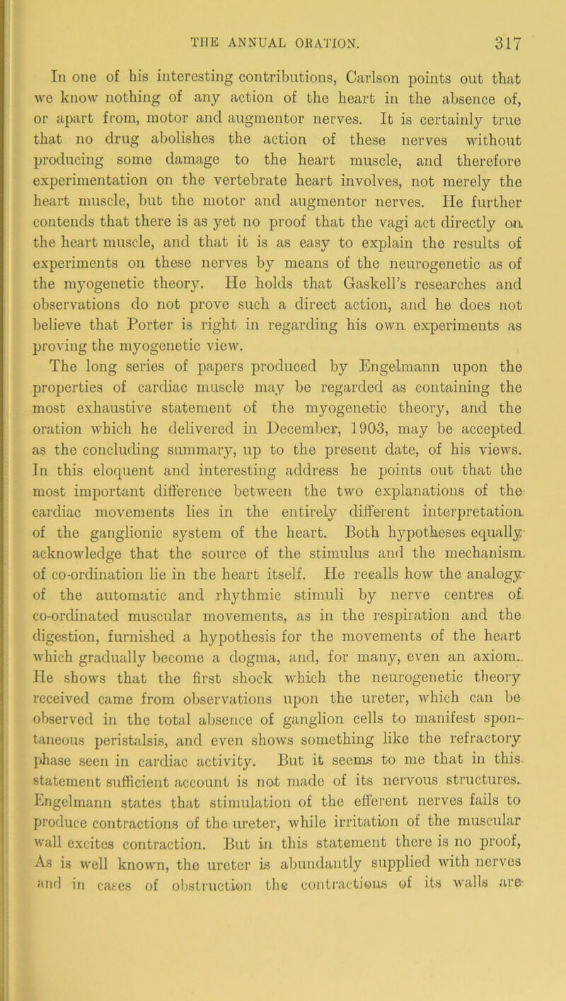 In one of his interesting contributions, Carlson points out that we know nothing of any action of the heart in the absence of, or apart from, motor and augmentor nerves. It is certainly true that no drug abolishes the action of these nerves without producing some damage to the heart muscle, and therefore experimentation on the vertebrate heart involves, not merely the heart muscle, but the motor and augmentor nerves. He further contends that there is as yet no proof that the vagi act directly ojl the heart muscle, and that it is as easy to explain the results of experiments on these nerves by means of the neurogenetic as of the myogenetic theory. He holds that Gaskell’s researches and observations do not prove such a direct action, and he does not believe that Porter is right in regarding his own experiments as proving the myogenetic view. The long series of papers produced by Engelmann upon the properties of cardiac muscle may be regarded as containing the most exhaustive statement of the myogenetic theory, and the oration which he delivered in December, 19Q3, may be accepted as the concluding summary, up to the present date, of his views. In this eloquent and interesting address he points out that the most important difference between the two explanations of the cardiac movements lies in the entirely different interpretation, of the ganglionic system of the heart. Both hypotheses equally acknowledge that the source of the stimulus and the mechanism- of co-ordination lie in the heart itself. He recalls how the analogy of the automatic and rhythmic stimuli by nerve centres of co-ordinated muscular movements, as in the respiration and the digestion, furnished a hypothesis for the movements of the heart which gradually become a dogma, and, for many, even an axiom.. He shows that the first shock which the neurogenetic theory received came from observations upon the ureter, which can be observed in the total absence of ganglion cells to manifest spon- taneous peristalsis, and even shows something like the refractory phase seen in cardiac activity. But it seems to me that in this statement sufficient account is not made of its nervous structures. Engelmann states that stimulation of the efferent nerves fails to produce contractions of the ureter, while irritation of the muscular wall excites contraction. But in this statement there is no proof. As is well known, the ureter is abundantly supplied with nerves and in ca.‘:es of obsti'iiction the conti'actious of its Avails iire- i