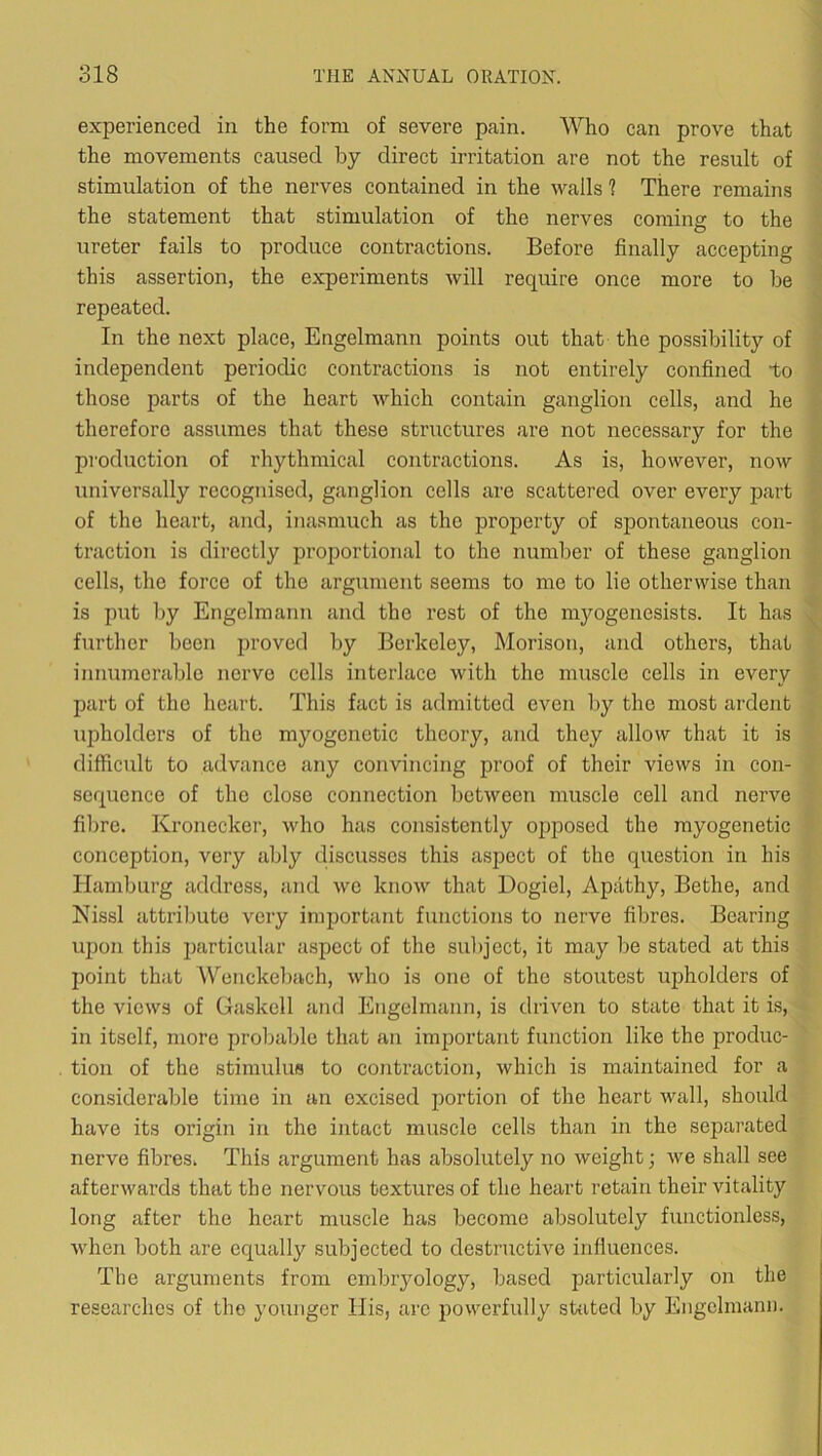 experienced in the form of severe pain. Who can prove that the movements caused by direct irritation are not the result of stimulation of the nerves contained in the walls ? There remains the statement that stimulation of the nerves coming to the ureter fails to produce contractions. Before finally accepting this assertion, the experiments will require once more to be repeated. In the next place, Engelmann points out that the possibility of independent periodic contractions is not entirely confined to those parts of the heart which contain ganglion cells, and he therefore assumes that these structures are not necessary for the production of rhythmical contractions. As is, however, now universally recognised, ganglion cells are scattered over every part of the heart, and, inasmuch as the property of spontaneous con- traction is directly proportional to the number of these ganglion cells, the force of the argument seems to mo to lie otherwise than is put by Engelmann and the rest of the myogenesists. It has further been proved by Berkeley, Morison, and others, that innumerable nerve cells interlace with the muscle cells in every part of the heart. This fact is admitted even by the most ardent upholders of the myogcnotic theory, and they allow that it is difficult to advance any convincing proof of their views in con- sequence of the close connection between muscle cell and nerve fibre. Kronecker, who has consistently opposed the myogenetic conception, very ably discusses this aspect of the question in his Hamburg address, and we know that Dogiel, Apathy, Bethe, and Nissl attrilmte very important functions to nerve fibres. Bearing upon this particular aspect of the subject, it may be stated at this point that Wenckebach, who is one of the stoutest upholders of the views of Gaskell and Engelmann, is driven to state that it is, in itself, more probable that an important function like the produc- tion of the stimulus to contraction, which is maintained for a considerable time in an excised jiortion of the heart Avail, should have its origin in the intact muscle cells than in the separated nerve fibres, This argument has absolutely no Aveight; Ave shall see afterAvards that the nervous textures of the heart retain their vitality long after the heart muscle has become absolutely functionless, Avhen both are equally subjected to destructive influences. The arguments from embryology, based particularly on the researches of the younger His, are poAA^erfully sbited by Engelmann.