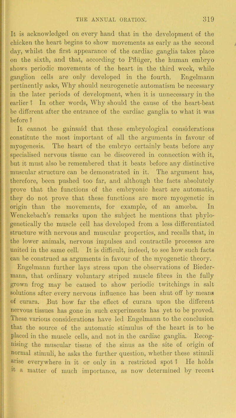 It is acknowledged on every hand that in the development of the chicken the heart begins to show movements as early as the second day, whilst the first appearance of the cardiac ganglia takes place on the sixth, and that, according to Pfiiiger, the human embryo shows periodic movements of the heart in the third week, while ganglion cells are only developed in the fourth. Engelmann pertinently asks. Why should neurogene tic automatism be necessary in the later periods of development, when it is unnecessary in the earlier 1 In other words. Why should the cause of the heart-beat be different after the entrance of the cardiac ganglia to what it was before 1 It cannot be gainsaid that these embryological considerations constitute the most important of all the arguments in favour of myogenesis. The heart of the embryo certainly beats before any specialised nervous tissue can be cbscovered in connection with it, but it must also be remembered that it beats before any distinctive muscular structure can be demonstrated in it. The argument has, therefore, been pushed too far, and although the facts absolutely prove that the functions of the embryonic heart are automatic, they do not prove that these functions are more myogenetic in origin than the movements, for example, of an amoeba. In Wenckebach’s remarks upon the subject he mentions that phylo- genetically the muscle cell has developed from a less differentiated structure with nervous and muscular properties, and recalls that, in the lower animals, nervous impulses and contractile processes are united in the same cell. It is difficult, indeed, to see how such facts can be construed as arguments in favour of the myogenetic theory. Engelmann further lays stress upon the observations of Bieder- mann, that ordinary voluntary striped muscle fibres in the fully grown frog may be caused to show periodic twitchings in salt solutions after every nervous influence has been shut off by means of curara. But how far the effect of curara upon the different nervous tissues has gone in such experiments has yet to be proved. These various considerations have led Engelmann to the conclusion that the source of the automatic stimulus of the heart is to be placed in the muscle cells, and not in the cardiac ganglia. Kecog- iiising the muscular tissue of the sinus as the site of origin of normal stimuli, he asks the further question, whether these stimuli arise everywhere in it or oidy in a restricted spot 1 He holds It a matter of much importance, as now determined by recent