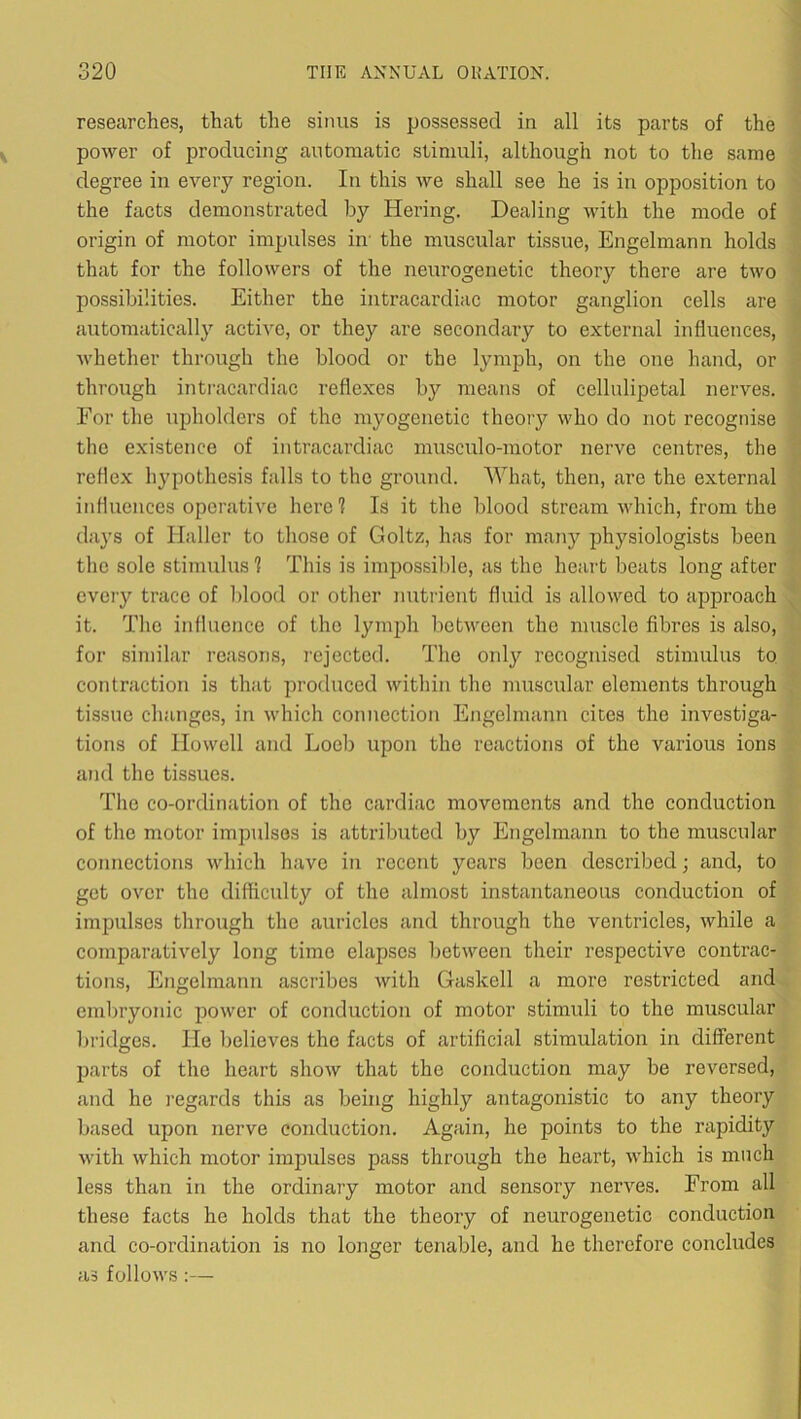 researches, that the sinus is possessed in all its parts of the power of producing automatic stimuli, although not to the same degree in every region. In this we shall see he is in opposition to the facts demonstrated by Hering. Dealing with the mode of origin of motor impulses in' the muscular tissue, Engelmann holds that for the followers of the neurogenetic theory there are two possibilities. Either the intracardiac motor ganglion cells are automatically active, or they are secondary to external influences, Avhether through the blood or the lymph, on the one hand, or through intracardiac reflexes by ineans of cellulipetal nerves. For the upholders of the myogenetic theoiy who do not recognise the existence of intracardiac musculo-motor nerve centres, the reflex hypothesis falls to the ground. What, then, are the external influences operative here? Is it the blood stream which, from the days of Haller to those of Goltz, has for many physiologists been the sole stimulus ? This is impossible, as the heart beats long after every trace of blood or other nuti'ient fluid is allowed to approach it. The influence of the lymph between the muscle fibres is also, for similar reasons, rejected. The only recognised stimulus to contraction is that produced within the muscular elements through tissue changes, in which connection Engelmann cites the investiga- tions of Howell and Loeb upon the reactions of the various ions and the tissues. The co-ordination of the cardiac movements and the conduction of the motor impulses is attributed by Engelmann to the muscular connections which have in recent years been described; and, to get over the difficulty of the almost instantaneous conduction of impulses through the auricles and through the ventricles, while a comparatively long time elapses between their respective contrac- tions, Engelmann ascribes with Gaskell a more restricted and embryonic power of conduction of motor stimuli to the muscular bridges. He believes the facts of artificial stimulation in different parts of the heart show that the conduction may be reversed, and he regards this as being highly antagonistic to any theory based upon nerve conduction. Again, he points to the rapidity with which motor impulses pass through the heart, which is much less than in the ordinary motor and sensory nerves. From all these facts he holds that the theory of neurogenetic conduction and co-ordination is no longer tenable, and he therefore concludes as follows ;—